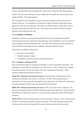 Chapter 3 EMV Transaction Protocol
29
In SDA card authentication the Issuer public key is then used to validate the SDA digital signature.
In DDA / CDA the issuer public key is used to validate the card’s public key, which is then used to
validate the DDA / CDA digital signature.
The issuer public key and card public keys have expiry dates encoded into them which limit the
lifespan of the keys. The card public key includes the 16 digit card number (PAN) and the Issuer
public key contains the Issuer Identifier, which allows the POS terminal to compare these values to
the plaintext equivalent provided by the card. This ensures that the card data matches the digital
signature used to authenticate the card.
3.4! Cardholder Verification
Cardholder verification is governed by the capabilities of the card, the capabilities of the POS
terminal and upon the type of transaction being performed. The card publishes a list of its capabilities
in the Cardholder Verification Method (CVM). The CVM list also specifies the order of priority in
which the POS terminal should select the cardholder verification method to be used.
The options for cardholder verification are
•! PIN entry by the cardholder
•! cardholder signature on paper
•! no cardholder verification (used for contactless payments).
! Cardholder verification by PIN
This is the preferred method of verifying the cardholder in contact “Chip & PIN” transactions. The
cardholder enters their PIN into the PIN pad on the POS terminal / ATM. The PIN can be validated
by the Issuer (online) or by the card (online). Note; this is independent of the online / offline
transaction authorisation described in section 3.5.
Online PIN verification performed by the issuer; the POS terminal / ATM transmits the PIN
entered by the cardholder to the Issuer for verification. The PIN is RSA enciphered prior to
transmission to the Issuer using the Issuer public key provided by the card. Online PIN verification is
the preferred method for SDA cards as this prevents the YES card attack.
Offline PIN verification performed by the card; the PIN is sent to the card for verification. The
PIN can be transmitted in plaintext or RSA enciphered using the card’s public key. The card responds
with PIN OK or, if the PIN was incorrect, an error code which includes the number of PIN attempts
remaining.
Plaintext PIN; the EMV specification does not allow online PIN verification, as this would mean that
the PIN was transmitted over public networks unencrypted. SDA cards only support plaintext PIN
verification as the card does not support RSA encrypt, decrypt, sign and verify functionality.
 