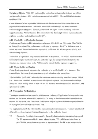 Chapter 3 EMV Transaction Protocol
30
Enciphered PIN; the PIN is RSA enciphered for both online verification by the issuer and offline
verification by the card. SDA cards do not support enciphered PIN. DDA and CDA both support
enciphered PIN.
Contactless cards do not require PIN verification functionality as contactless transactions do not
require cardholder verification. Contactless transactions should always use the no cardholder
verification option in Figure 9. However, our research in Chapter 7 shows that many Visa cards
support contactless PIN verification. This demonstrates that the multiple options in protocol can be
exploited to produce undesired functionality [27].
! Cardholder verification by signature
Cardholder verification by PIN is an option available on SDA, DDA and CDA cards. The CVM list
on the card determines if the card supports verification by signature. The CVM list is structured in
such a way that if the card and terminal support PIN verification this will always take priority over
verification by signature.
Verification by signature is only available at attended POS terminals. The process involves the POS
terminal printing the merchant receipt, the cardholder signs the receipt, the attendant checks the
signature and presses a button on the POS terminal to indicate that the signature is approved.
! No cardholder verification
Contactless transactions do not require the cardholder to be verified by PIN or by signature. The
trade-off being that contactless transactions are restricted to low value transactions.
“No Cardholder Verification” is intended for contactless transactions only, therefore, contact “Chip &
PIN” transactions should not be able to select this option in Figure 9. No cardholder verification is
always the lowest priority option in the CVM list and therefore the last to be selected if no other CVM
options are available.
3.5! Transaction Authorisation
Transaction authorisation is achieved in a bidirectional exchange of Application Cryptogram between
the card and the Issuer, with the POS terminal / ATM acting as the communication channel between
the card and the Issuer. The Transaction Authorisation stage in Figure 9 shows the sequence and flow
of cryptograms between the Issuer and the card.
The cryptograms encode the outcome of the transaction authorisation decision. There are a number of
different types of cryptogram which can be generated by the card or the Issuer:
TC Transaction Certificate, is generated by the card, indicating that the transaction is approved.
The TC is a cryptographically secure token which the POS / ATM sends to the Issuer as
proof that the transaction was approved by a genuine card. The TC is sent along with the
 