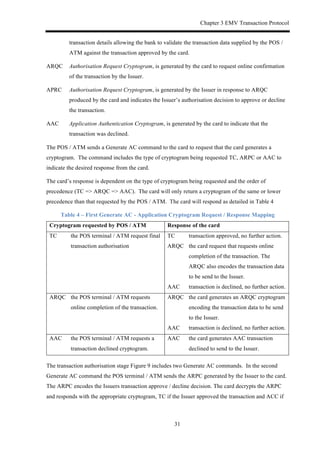 Chapter 3 EMV Transaction Protocol
31
transaction details allowing the bank to validate the transaction data supplied by the POS /
ATM against the transaction approved by the card.
ARQC Authorisation Request Cryptogram, is generated by the card to request online confirmation
of the transaction by the Issuer.
APRC Authorisation Request Cryptogram, is generated by the Issuer in response to ARQC
produced by the card and indicates the Issuer’s authorisation decision to approve or decline
the transaction.
AAC Application Authentication Cryptogram, is generated by the card to indicate that the
transaction was declined.
The POS / ATM sends a Generate AC command to the card to request that the card generates a
cryptogram. The command includes the type of cryptogram being requested TC, ARPC or AAC to
indicate the desired response from the card.
The card’s response is dependent on the type of cryptogram being requested and the order of
precedence (TC => ARQC => AAC). The card will only return a cryptogram of the same or lower
precedence than that requested by the POS / ATM. The card will respond as detailed in Table 4
Table 4 – First Generate AC - Application Cryptogram Request / Response Mapping
Cryptogram requested by POS / ATM Response of the card
TC the POS terminal / ATM request final
transaction authorisation
TC transaction approved, no further action.
ARQC the card request that requests online
completion of the transaction. The
ARQC also encodes the transaction data
to be send to the Issuer.
AAC transaction is declined, no further action.
ARQC the POS terminal / ATM requests
online completion of the transaction.
ARQC the card generates an ARQC cryptogram
encoding the transaction data to be send
to the Issuer.
AAC transaction is declined, no further action.
AAC the POS terminal / ATM requests a
transaction declined cryptogram.
AAC the card generates AAC transaction
declined to send to the Issuer.
The transaction authorisation stage Figure 9 includes two Generate AC commands. In the second
Generate AC command the POS terminal / ATM sends the ARPC generated by the Issuer to the card.
The ARPC encodes the Issuers transaction approve / decline decision. The card decrypts the ARPC
and responds with the appropriate cryptogram, TC if the Issuer approved the transaction and ACC if
 