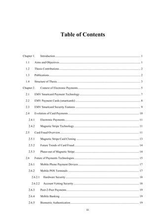 iii
Table of Contents
Chapter 1.! Introduction..................................................................................................................... 1!
1.1! Aims and Objectives............................................................................................................... 1!
1.2! Thesis Contributions............................................................................................................... 2!
1.3! Publications............................................................................................................................. 2!
1.4! Structure of Thesis.................................................................................................................. 3!
Chapter 2.! Context of Electronic Payments...................................................................................... 5!
2.1! EMV Smartcard Payment Technology ................................................................................... 7!
2.2! EMV Payment Cards (smartcards) ......................................................................................... 8!
2.3! EMV Smartcard Security Features ......................................................................................... 9!
2.4! Evolution of Card Payments ................................................................................................. 10!
! Electronic Payments...................................................................................................... 11!
! Magnetic Stripe Technology......................................................................................... 11!
2.5! Card Fraud Overview............................................................................................................ 11!
! Magnetic Stripe Card Cloning ...................................................................................... 13!
! Future Trends of Card Fraud......................................................................................... 14!
! Phase-out of Magnetic Stripe........................................................................................ 14!
2.6! Future of Payments Technologies......................................................................................... 15!
! Mobile Phone Payment Devices ................................................................................... 17!
! Mobile POS Terminals ................................................................................................. 17!
2.6.2.1! Hardware Security .................................................................................................... 18!
2.6.2.2! Account Vetting Security.......................................................................................... 18!
! Peer-2-Peer Payments................................................................................................... 19!
! Mobile Banking ............................................................................................................ 19!
! Biometric Authentication.............................................................................................. 19!
 
