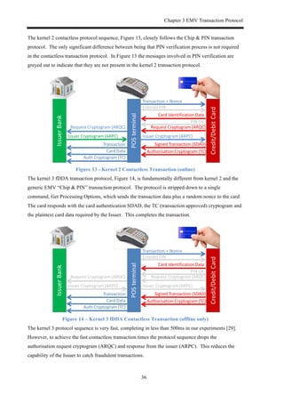 Chapter 3 EMV Transaction Protocol
36
The kernel 2 contactless protocol sequence, Figure 13, closely follows the Chip & PIN transaction
protocol. The only significant difference between being that PIN verification process is not required
in the contactless transaction protocol. In Figure 13 the messages involved in PIN verification are
greyed out to indicate that they are not present in the kernel 2 transaction protocol.
Figure 13 - Kernel 2 Contactless Transaction (online)
The kernel 3 fDDA transaction protocol, Figure 14, is fundamentally different from kernel 2 and the
generic EMV “Chip & PIN” transaction protocol. The protocol is stripped down to a single
command, Get Processing Options, which sends the transaction data plus a random nonce to the card.
The card responds with the card authentication SDAD, the TC (transaction approved) cryptogram and
the plaintext card data required by the Issuer. This completes the transaction.
Figure 14 – Kernel 3 fDDA Contactless Transaction (offline only)
The kernel 3 protocol sequence is very fast, completing in less than 500ms in our experiments [29].
However, to achieve the fast contactless transaction times the protocol sequence drops the
authorisation request cryptogram (ARQC) and response from the issuer (ARPC). This reduces the
capability of the Issuer to catch fraudulent transactions.
 