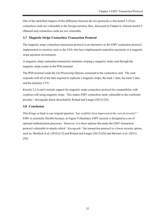 Chapter 3 EMV Transaction Protocol
37
One of the identified impacts of this difference between the two protocols is that kernel 3 (Visa)
contactless cards are vulnerable to the foreign currency flaw, discussed in Chapter 6, whereas kernel 2
(MasterCard) contactless cards are not vulnerable.
3.7! Magnetic Stripe Contactless Transaction Protocol
The magnetic stripe contactless transaction protocol is an alternative to the EMV contactless protocol,
implemented in countries such as the USA who have implemented contactless payments in a magnetic
stripe payment environment.
A magnetic stripe contactless transaction simulates swiping a magnetic stripe card through the
magnetic stripe reader in the POS terminal.
The POS terminal sends the Get Processing Options command to the contactless card. The card
responds with all of the data required to replicate a magnetic stripe; the track 1 data, the track 2 data
and the dynamic CVV.
Kernels 2,3,4 and 6 include support for magnetic stripe contactless protocol for compatibility with
countries still using magnetic stripe. This makes EMV contactless cards vulnerable to the combined
pre-play / downgrade attack described by Roland and Langer (2013) [26].
3.8! Conclusion
This brings us back to our original question “has usability been improved at the cost of security?”.
EMV is extremely flexible because, as Figure 9 illustrates, EMV security is designed as a set of
optional authentication processes. However, it is these options that make the EMV transaction
protocol vulnerable to attacks which “downgrade” the transaction protocol to a lower security option,
such as, Murdoch et al. (2010) [13] and Roland and Langer (2013) [26] and Barisani et al. (2011)
[30].
 