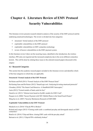 38
Chapter 4.! Literature Review of EMV Protocol
Security Vulnerabilities
This literature review presents research related to analysis of the security of the EMV protocol and the
underlying smartcard technologies. The review is divided into four categories:
•! structured / formal analysis of the EMV protocol
•! exploitable vulnerabilities in the EMV protocol
•! exploitable vulnerabilities in EMV contactless technology
•! review of known vulnerabilities in the EMV payment system.
In this literature review I draw out the recurring issues, identified in the introduction, the wireless
interface, PIN entry not required and the increased complexity due to the seven different contactless
kernels. This will be done by relating these issues to the selected research papers discussed in this
chapter:
4.1! Research Categories
This section lists the academic research papers included in this literature review and identifies which
of the four categories to which they are applicable.
Structured / Formal Analysis of the EMV Protocol
De Ruiter and Poll (2011) “Formal Analysis of the EMV Protocol Suite”
De Koning Gans and De Ruiter (2012) “SmartLogic tool: Analysing & testing smartcard protocols”
Choudary (2010) “The Smart Card Detective: A HandHeld EMV Interceptor,”
Aarts (2013) “Formal models of bank cards for free”
Ouerdi et al. (2013) “Abstract tests based on SysML models for EMV Card”.
Pasquet et al. (2008) “Secure Payment with NFC Mobile Phone in the SmartTouch Project”
Ming-hui et al. (2007) “Security Mechanism Research of EMV2000
Exploitable Vulnerabilities in the EMV Protocol
Murdoch et al. (2010) “Chip & PIN is Broken”
Roland and Langer (2013) “Cloning credit cards: a combined pre-play and downgrade attack on EMV
contactless”
Bond et al. (2014) “Chip and Skim: cloning EMV cards with the pre-play attack”
Barisani et al. (2011) “Chip & PIN is definitely broken”
 