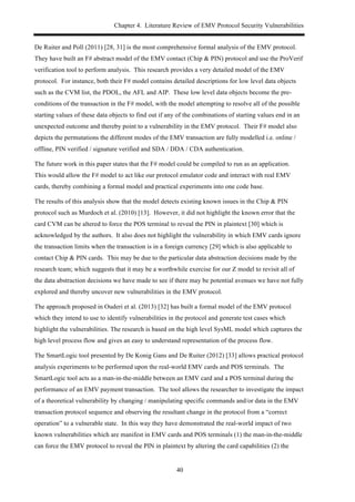 Chapter 4. Literature Review of EMV Protocol Security Vulnerabilities
40
De Ruiter and Poll (2011) [28, 31] is the most comprehensive formal analysis of the EMV protocol.
They have built an F# abstract model of the EMV contact (Chip & PIN) protocol and use the ProVerif
verification tool to perform analysis. This research provides a very detailed model of the EMV
protocol. For instance, both their F# model contains detailed descriptions for low level data objects
such as the CVM list, the PDOL, the AFL and AIP. These low level data objects become the pre-
conditions of the transaction in the F# model, with the model attempting to resolve all of the possible
starting values of these data objects to find out if any of the combinations of starting values end in an
unexpected outcome and thereby point to a vulnerability in the EMV protocol. Their F# model also
depicts the permutations the different modes of the EMV transaction are fully modelled i.e. online /
offline, PIN verified / signature verified and SDA / DDA / CDA authentication.
The future work in this paper states that the F# model could be compiled to run as an application.
This would allow the F# model to act like our protocol emulator code and interact with real EMV
cards, thereby combining a formal model and practical experiments into one code base.
The results of this analysis show that the model detects existing known issues in the Chip & PIN
protocol such as Murdoch et al. (2010) [13]. However, it did not highlight the known error that the
card CVM can be altered to force the POS terminal to reveal the PIN in plaintext [30] which is
acknowledged by the authors. It also does not highlight the vulnerability in which EMV cards ignore
the transaction limits when the transaction is in a foreign currency [29] which is also applicable to
contact Chip & PIN cards. This may be due to the particular data abstraction decisions made by the
research team; which suggests that it may be a worthwhile exercise for our Z model to revisit all of
the data abstraction decisions we have made to see if there may be potential avenues we have not fully
explored and thereby uncover new vulnerabilities in the EMV protocol.
The approach proposed in Ouderi et al. (2013) [32] has built a formal model of the EMV protocol
which they intend to use to identify vulnerabilities in the protocol and generate test cases which
highlight the vulnerabilities. The research is based on the high level SysML model which captures the
high level process flow and gives an easy to understand representation of the process flow.
The SmartLogic tool presented by De Konig Gans and De Ruiter (2012) [33] allows practical protocol
analysis experiments to be performed upon the real-world EMV cards and POS terminals. The
SmartLogic tool acts as a man-in-the-middle between an EMV card and a POS terminal during the
performance of an EMV payment transaction. The tool allows the researcher to investigate the impact
of a theoretical vulnerability by changing / manipulating specific commands and/or data in the EMV
transaction protocol sequence and observing the resultant change in the protocol from a “correct
operation” to a vulnerable state. In this way they have demonstrated the real-world impact of two
known vulnerabilities which are manifest in EMV cards and POS terminals (1) the man-in-the-middle
can force the EMV protocol to reveal the PIN in plaintext by altering the card capabilities (2) the
 