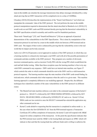 Chapter 4. Literature Review of EMV Protocol Security Vulnerabilities
41
man-in-the-middle can simulate the message transmission time delays messages introduced by a relay
attack proving that an EMV transaction will be completed even in a relay of 10,000km.
Choudary (2010) [34] describes the implementation of the “Smart Card Detective” tool which can
manipulate the commands / data of the EMV protocol. The tool performs the man-in-the-middle
protocol manipulation required to demonstrate that the attack described in Murdoch et al. (2010) [13]
would work on real EMV cards and POS terminal thereby proving that the theoretical vulnerability in
the EMV specification existed in actuality and could be used for fraudulent purchases.
These tools “SmartLogic” [33] and “SmartCard Detective” [34] use an approach of practical
demonstration of the vulnerabilities in the EMV Specification. This is done by manipulation of the
transaction protocol in real-time by a man-in-the-middle which sits between a POS terminal and an
EMV card. The impact of their work is enhanced by proving that the vulnerability exists in the real
world that its impact can be truly assessed.
Aarts et al. (2013) [35] presents a novel approach to analysis of the EMV protocol, in which they use
a learning machine to exhaustively interrogate a real EMV card with all of the possible permutation of
commands and data available in the EMV protocol. They program out a number of obviously
incorrect command queries, such as incorrect Verify PIN with the wrong PIN which would block the
card and halt further testing. Other than these exception cases the learning machine is free to try any
valid EMV command in any sequence. EMV cards have an internal state machine, see Figure 37
which controls the order in which commands should be sent to the EMV card in a valid transaction
protocol sequence. The learning machine maps the state machine of the EMV cards tested finding, by
trial and error, which commands elicit what responses when the card is in a given state. This machine
learning approach is completely different to our modelling approach. Despite this, the different
techniques have identified a number of the same vulnerabilities in the EMV protocol via different
routes:
•! The MasterCard state machine enforces a set order to the command sequence of the kernel 2
protocol i.e. SELECT is followed by GET PROCESSING OPTIONS is followed by GET
DATA / READ RECORDS, is followed by GENERATE AC and so on. Kernel 3 (Visa)
fDDA cards are less restrictive once the SELECT command has selected the application any
other command can be run.
•! Kernel 2 cards default to requesting that the transaction is completed in online mode i.e. in
the case where the first GENERATE AC from the POS terminal requests a Transaction
Certificate (TC) offline completion of transaction, the kernel 2 card will respond with ARQC
request for online completion of the transaction. At this point the specification indicates that
the POS terminal must send the ARQC to the Issuing Bank and request an APRC which will
indicate to that card that the issuing bank has sufficient funds and is willing to authorise the
 