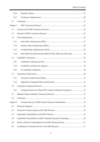 Table of Contents
iv
! Wearable Tokens .......................................................................................................... 19!
! Continuous Authentication ........................................................................................... 20!
2.7! Conclusion ............................................................................................................................ 21!
Chapter 3.! EMV Transaction Protocol ........................................................................................... 22!
3.1! Variants of the EMV Transaction Protocol .......................................................................... 22!
3.2! Structure of EMV Transaction Protocol ............................................................................... 23!
3.3! Card Authentication.............................................................................................................. 25!
! Static Data Authentication (SDA) ................................................................................ 25!
! Dynamic Data Authentication (DDA) .......................................................................... 26!
! Combined Data Authentication (CDA) ........................................................................ 28!
! RSA Public Key Infrastructure (PKI) for SDA, DDA and CDA cards........................ 28!
3.4! Cardholder Verification ........................................................................................................ 29!
! Cardholder verification by PIN..................................................................................... 29!
! Cardholder verification by signature ............................................................................ 30!
! No cardholder verification ............................................................................................ 30!
3.5! Transaction Authorisation..................................................................................................... 30!
! Transaction Authorisation Modes................................................................................. 32!
! Application Cryptogram Data and Encryption ............................................................. 33!
3.6! Contactless Transaction Protocol.......................................................................................... 34!
! Comparison between “Chip & PIN”, kernel 3 and kernel 2 protocols ......................... 35!
3.7! Magnetic Stripe Contactless Transaction Protocol............................................................... 37!
3.8! Conclusion ............................................................................................................................ 37!
Chapter 4.! Literature Review of EMV Protocol Security Vulnerabilities...................................... 38!
4.1! Research Categories.............................................................................................................. 38!
4.2! Structured / Formal Analysis of the EMV Protocol.............................................................. 39!
4.3! Exploitable Vulnerabilities in the EMV Protocol................................................................. 43!
4.4! Exploitable Vulnerabilities in EMV Contactless Payment Technology............................... 46!
4.5! Review of Known Vulnerabilities in the EMV Payment System......................................... 51!
4.6! Contribution of Literature Review to this PhD Research ..................................................... 51!
 