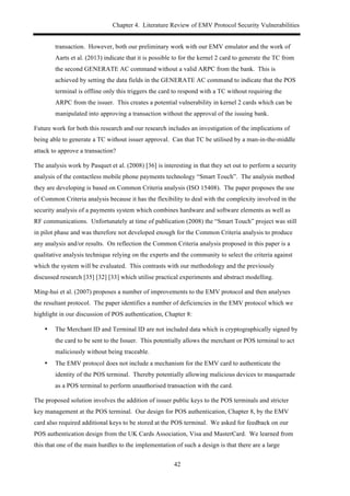 Chapter 4. Literature Review of EMV Protocol Security Vulnerabilities
42
transaction. However, both our preliminary work with our EMV emulator and the work of
Aarts et al. (2013) indicate that it is possible to for the kernel 2 card to generate the TC from
the second GENERATE AC command without a valid ARPC from the bank. This is
achieved by setting the data fields in the GENERATE AC command to indicate that the POS
terminal is offline only this triggers the card to respond with a TC without requiring the
ARPC from the issuer. This creates a potential vulnerability in kernel 2 cards which can be
manipulated into approving a transaction without the approval of the issuing bank.
Future work for both this research and our research includes an investigation of the implications of
being able to generate a TC without issuer approval. Can that TC be utilised by a man-in-the-middle
attack to approve a transaction?
The analysis work by Pasquet et al. (2008) [36] is interesting in that they set out to perform a security
analysis of the contactless mobile phone payments technology “Smart Touch”. The analysis method
they are developing is based on Common Criteria analysis (ISO 15408). The paper proposes the use
of Common Criteria analysis because it has the flexibility to deal with the complexity involved in the
security analysis of a payments system which combines hardware and software elements as well as
RF communications. Unfortunately at time of publication (2008) the “Smart Touch” project was still
in pilot phase and was therefore not developed enough for the Common Criteria analysis to produce
any analysis and/or results. On reflection the Common Criteria analysis proposed in this paper is a
qualitative analysis technique relying on the experts and the community to select the criteria against
which the system will be evaluated. This contrasts with our methodology and the previously
discussed research [35] [32] [33] which utilise practical experiments and abstract modelling.
Ming-hui et al. (2007) proposes a number of improvements to the EMV protocol and then analyses
the resultant protocol. The paper identifies a number of deficiencies in the EMV protocol which we
highlight in our discussion of POS authentication, Chapter 8:
•! The Merchant ID and Terminal ID are not included data which is cryptographically signed by
the card to be sent to the Issuer. This potentially allows the merchant or POS terminal to act
maliciously without being traceable.
•! The EMV protocol does not include a mechanism for the EMV card to authenticate the
identity of the POS terminal. Thereby potentially allowing malicious devices to masquerade
as a POS terminal to perform unauthorised transaction with the card.
The proposed solution involves the addition of issuer public keys to the POS terminals and stricter
key management at the POS terminal. Our design for POS authentication, Chapter 8, by the EMV
card also required additional keys to be stored at the POS terminal. We asked for feedback on our
POS authentication design from the UK Cards Association, Visa and MasterCard. We learned from
this that one of the main hurdles to the implementation of such a design is that there are a large
 