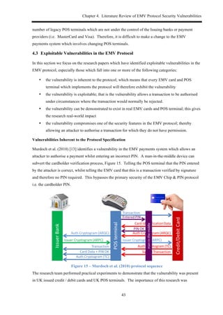 Chapter 4. Literature Review of EMV Protocol Security Vulnerabilities
43
number of legacy POS terminals which are not under the control of the Issuing banks or payment
providers (i.e. MasterCard and Visa). Therefore, it is difficult to make a change to the EMV
payments system which involves changing POS terminals.
4.3! Exploitable Vulnerabilities in the EMV Protocol
In this section we focus on the research papers which have identified exploitable vulnerabilities in the
EMV protocol, especially those which fall into one or more of the following categories:
•! the vulnerability is inherent to the protocol; which means that every EMV card and POS
terminal which implements the protocol will therefore exhibit the vulnerability
•! the vulnerability is exploitable; that is the vulnerability allows a transaction to be authorised
under circumstances where the transaction would normally be rejected.
•! the vulnerability can be demonstrated to exist in real EMV cards and POS terminal; this gives
the research real-world impact
•! the vulnerability compromises one of the security features in the EMV protocol; thereby
allowing an attacker to authorise a transaction for which they do not have permission.
Vulnerabilities Inherent to the Protocol Specification
Murdoch et al. (2010) [13] identifies a vulnerability in the EMV payments system which allows an
attacker to authorise a payment whilst entering an incorrect PIN. A man-in-the-middle device can
subvert the cardholder verification process, Figure 15. Telling the POS terminal that the PIN entered
by the attacker is correct, whilst telling the EMV card that this is a transaction verified by signature
and therefore no PIN required. This bypasses the primary security of the EMV Chip & PIN protocol
i.e. the cardholder PIN.
Figure 15 – Murdoch et al. (2010) protocol sequence
The research team performed practical experiments to demonstrate that the vulnerability was present
in UK issued credit / debit cards and UK POS terminals. The importance of this research was
 