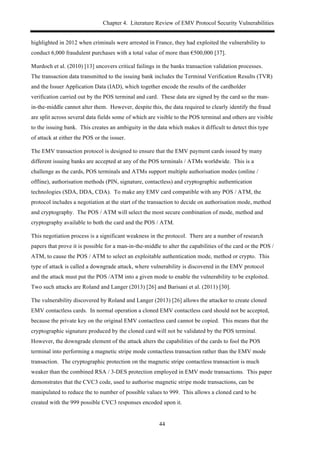 Chapter 4. Literature Review of EMV Protocol Security Vulnerabilities
44
highlighted in 2012 when criminals were arrested in France, they had exploited the vulnerability to
conduct 6,000 fraudulent purchases with a total value of more than €500,000 [37].
Murdoch et al. (2010) [13] uncovers critical failings in the banks transaction validation processes.
The transaction data transmitted to the issuing bank includes the Terminal Verification Results (TVR)
and the Issuer Application Data (IAD), which together encode the results of the cardholder
verification carried out by the POS terminal and card. These data are signed by the card so the man-
in-the-middle cannot alter them. However, despite this, the data required to clearly identify the fraud
are split across several data fields some of which are visible to the POS terminal and others are visible
to the issuing bank. This creates an ambiguity in the data which makes it difficult to detect this type
of attack at either the POS or the issuer.
The EMV transaction protocol is designed to ensure that the EMV payment cards issued by many
different issuing banks are accepted at any of the POS terminals / ATMs worldwide. This is a
challenge as the cards, POS terminals and ATMs support multiple authorisation modes (online /
offline), authorisation methods (PIN, signature, contactless) and cryptographic authentication
technologies (SDA, DDA, CDA). To make any EMV card compatible with any POS / ATM, the
protocol includes a negotiation at the start of the transaction to decide on authorisation mode, method
and cryptography. The POS / ATM will select the most secure combination of mode, method and
cryptography available to both the card and the POS / ATM.
This negotiation process is a significant weakness in the protocol. There are a number of research
papers that prove it is possible for a man-in-the-middle to alter the capabilities of the card or the POS /
ATM, to cause the POS / ATM to select an exploitable authentication mode, method or crypto. This
type of attack is called a downgrade attack, where vulnerability is discovered in the EMV protocol
and the attack must put the POS /ATM into a given mode to enable the vulnerability to be exploited.
Two such attacks are Roland and Langer (2013) [26] and Barisani et al. (2011) [30].
The vulnerability discovered by Roland and Langer (2013) [26] allows the attacker to create cloned
EMV contactless cards. In normal operation a cloned EMV contactless card should not be accepted,
because the private key on the original EMV contactless card cannot be copied. This means that the
cryptographic signature produced by the cloned card will not be validated by the POS terminal.
However, the downgrade element of the attack alters the capabilities of the cards to fool the POS
terminal into performing a magnetic stripe mode contactless transaction rather than the EMV mode
transaction. The cryptographic protection on the magnetic stripe contactless transaction is much
weaker than the combined RSA / 3-DES protection employed in EMV mode transactions. This paper
demonstrates that the CVC3 code, used to authorise magnetic stripe mode transactions, can be
manipulated to reduce the to number of possible values to 999. This allows a cloned card to be
created with the 999 possible CVC3 responses encoded upon it.
 