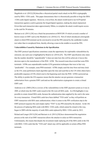 Chapter 4. Literature Review of EMV Protocol Security Vulnerabilities
45
Degabriele et al. (2012) [24] describes a theoretical partial oracle attack on the RSA cryptography
used by DDA / CDA cards. This paper demonstrates that it is theoretically possible to forge the DDA
/ CDA cards digital signature. However, even at best, the attack would need to run 4,639 partial
transactions against a card to generate the forged digital signature, making the attack impractical.
Given that each transaction takes approximately 500ms, to complete the attack would require access
to the card for 38 minutes.
Barisani et al. (2011) [30] was a black hat presentation at DEFCON 19 which covered a number of
known issues in EMV such as the Murdoch et al. (2010) [13]. Part of which introduced a downgrade
attack in which POS terminal can be convinced to reveal the PIN entered by the cardholder in plain
text rather than in enciphered form, thereby allowing a man-in-the middle to record the PIN.
Vulnerabilities Caused by Omissions in the Specification
The EMV protocol specifications sometimes create the opportunity for exploitable vulnerabilities by
omission; one such case is highlighted by Bond et al. (2014) [25]. The EMV specification only states
that the number should be “unpredictable” it does not state how this will be achieved, it leaves this
decision open to the manufacturer of the POS / ATM. The research team discovered that some POS
terminals / ATMs uses unpredictable number (UN) generation techniques that were in fact very
“predictable”. For example, some POS terminals / ATMs simply used the time from real-time clock
as the UN, some performed a hash algorithm upon the time and used that as the UN while others had a
predictable sequence of UNs which reset to the beginning each time the POS / ATM is powered-up.
The ability to predict the UN sequence means that the attacker can pre-generate a transaction
authorisation from a genuine EMV card and use the authorisation cryptograms to create a cloned
EMV card.
Anderson et al. (2005) [38] is a review of the vulnerabilities in the EMV payment system as it was in
2005, at which time the EMV cards issued in the UK were all SDA cards. As [38] highlights it was
possible to create cloned SDA cards, because the authentication data supplied by the card is the same
for every transaction. Cloned SDA cards have been dubbed “YES cards” as they will perform an
EMV transaction with SDA static authentication; when it comes to the PIN verification step in the
EMV protocol sequence the card simply replies “YES” to any PIN entered by the attacker. In the UK
the process of replacing SDA cards with DDA / CDA cards, which cannot be cloned in this way,
began in 2009 with the majority of cards SDA cards replaced by DDA / CDA cards by 2013.
Roland and Langer (2013) [26] and Barisani et al. (2011) [30] have demonstrated the negotiation
process at the start of an EMV transaction allows the attacker to select an SDA transaction.
Unfortunately, this means that despite the investment made replacing all of the SDA cards in the UK
with DDA / CDA cards that the “YES card” attack may still be applicable at certain offline POS
terminals.
 
