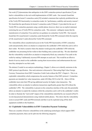 Chapter 4. Literature Review of EMV Protocol Security Vulnerabilities
46
Our work [27] demonstrates that ambiguities in the EMV contactless protocol specification [7] can
lead to vulnerabilities in the real world implementation of EMV cards. Our research found that
specification for kernel 2 contactless cards [39] included a statement that explicitly prohibited the use
of the Verify PIN functionality in contactless mode, for “performance, usability and security reasons”.
We found that the specification for kernel 3 contactless cards [7] Book C-3 provided for the use of
Verify PIN in contactless payments using a mobile phone, however, there was no explicit statement
restricting the use of Verify PIN for contactless cards. This omission / ambiguity means that the
manufacturers of contactless Visa cards have no guidance on contactless Verify PIN. Our research
found that UK issued kernel 2 contactless cards blocked the Verify PIN command whilst the majority
of UK issued kernel 3 cards allowed the Verify PIN command.
The vulnerability allows unauthorised access to the Verify PIN functionality of EMV contactless
cards and potentially allows an attacker to compromise the cardholder’s PIN whilst the card is still in
their wallet. We built a scenario where the attacker would guess the cardholder’s PIN whilst the
cardholder was presenting his/her wallet to their building entry system each day. We also identified
that the vulnerability would allow an attacker to temporarily block any contactless Visa cards in the
wallet by making 3 deliberately incorrect PIN attempts on each card. This would be an effective
denial of service attack on the cardholder causing them inconvenience and embarrassment the next
time they attempted to use their cards.
The abstract Z model in our analysis methodology, Chapter 5, allows us to identify omissions in the
EMV protocol specification. One such omission is discussed in “Harvesting High Value Foreign
Currency Transactions from EMV Contactless Credit Cards without the PIN”, Chapter 6. This is an
exploitable vulnerability which compromises the security features of the EMV protocol. Contactless
payments are intended low value transactions, under £20 (May 2015) in the UK. Above £20 the
cardholder must enter their PIN giving additional security for higher value transaction. The
vulnerability allows an attacker to authorise transactions significantly greater than £20 without the
cardholder’s PIN. The vulnerability is present on the contactless interface of the card, this potentially
allows an attacker to exploit the weakness whilst the contactless card is still in the cardholder’s wallet.
In order to illustrate the “real-world” impact of the vulnerabilities identified by our research [29] [27]
we develop practical demonstrations using Android mobile phones. This shows that the vulnerability
exists in actual EMV cards and POS terminals and that it can be exploited using off the shelf
equipment available to the fraudsters.
4.4! Exploitable Vulnerabilities in EMV Contactless Payment Technology
There are a number of known vulnerabilities in the underlying technologies which support EMV
contactless payments, these can be split into the following categories:
 