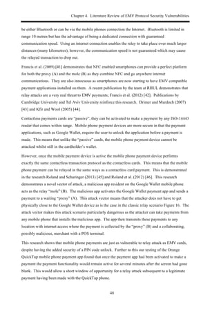 Chapter 4. Literature Review of EMV Protocol Security Vulnerabilities
48
be either Bluetooth or can be via the mobile phones connection the Internet. Bluetooth is limited in
range 10 metres but has the advantage of being a dedicated connection with guaranteed
communication speed. Using an internet connection enables the relay to take place over much larger
distances (many kilometres), however, the communication speed is not guaranteed which may cause
the relayed transaction to drop out.
Francis et al. (2009) [41] demonstrates that NFC enabled smartphones can provide a perfect platform
for both the proxy (A) and the mole (B) as they combine NFC and go anywhere internet
communications. They are also innocuous as smartphones are now starting to have EMV compatible
payment applications installed on them. A recent publication by the team at RHUL demonstrates that
relay attacks are a very real threat to EMV payments; Francis et al. (2012) [42]. Publications by
Cambridge University and Tel Aviv University reinforce this research. Drimer and Murdoch (2007)
[43] and Kfir and Wool (2005) [44].
Contactless payments cards are “passive”, they can be activated to make a payment by any ISO-14443
reader that comes within range. Mobile phone payment devices are more secure in that the payment
applications, such as Google Wallet, require the user to unlock the application before a payment is
made. This means that unlike the “passive” cards, the mobile phone payment device cannot be
attacked whilst still in the cardholder’s wallet.
However, once the mobile payment device is active the mobile phone payment device performs
exactly the same contactless transaction protocol as the contactless cards. This means that the mobile
phone payment can be relayed in the same ways as a contactless card payment. This is demonstrated
in the research Roland and Scharinger (2013) [45] and Roland et al. (2012) [46]. This research
demonstrates a novel vector of attack, a malicious app resident on the Google Wallet mobile phone
acts as the relay “mole” (B). The malicious app activates the Google Wallet payment app and sends a
payment to a waiting “proxy” (A). This attack vector means that the attacker does not have to get
physically close to the Google Wallet device as is the case in the classic relay scenario Figure 16. The
attack vector makes this attack scenario particularly dangerous as the attacker can take payments from
any mobile phone that installs the malicious app. The app then transmits these payments to any
location with internet access where the payment is collected by the “proxy” (B) and a collaborating,
possibly malicious, merchant with a POS terminal.
This research shows that mobile phone payments are just as vulnerable to relay attack as EMV cards,
despite having the added security of a PIN code unlock. Further to this our testing of the Orange
QuickTap mobile phone payment app found that once the payment app had been activated to make a
payment the payment functionality would remain active for several minutes after the screen had gone
blank. This would allow a short window of opportunity for a relay attack subsequent to a legitimate
payment having been made with the QuickTap phone.
 