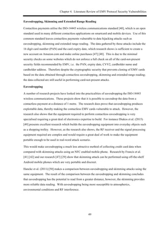 Chapter 4. Literature Review of EMV Protocol Security Vulnerabilities
49
Eavesdropping, Skimming and Extended Range Reading
Contactless payments utilise the ISO-14443 wireless communications standard [40], which is an open
standard used in many different contactless applications on smartcard and mobile devices. Use of this
common standard leaves contactless payments vulnerable to data hijacking attacks such as
eavesdropping, skimming and extended range reading. The data gathered by these attacks include the
16 digit card number (PAN) and the card expiry date, which research shows is sufficient to create a
new account on Amazon.com and make online purchases [47] [48]. This is due to the minimal
security checks on some websites which do not enforce a full check on all of the card-not-present
security fields recommended by EMV, i.e. the PAN, expiry date, CVV2, cardholder name and
cardholder address. Therefore despite the cryptographic security that prevents cloning of EMV cards
based on the data obtained through contactless eavesdropping, skimming and extended range reading;
the data collected are still useful in performing card-not-present attacks.
Eavesdropping
A number of research projects have looked into the practicalities of eavesdropping the ISO-14443
wireless communications. These projects show that it is possible to eavesdrop the data from a
contactless payment at a distance of 1 metre. The research does prove that eavesdropping produces
exploitable data, thereby making the contactless EMV cards vulnerable to attack. However, the
research also shows that the equipment required to perform contactless eavesdropping is very
specialised requiring a great deal of electronics expertise to build. For instance Diakos et al. (2015)
[49] presents excellent research which builds the eavesdropping equipment into everyday objects such
as a shopping trolley. However, as the research also shows, the RF receiver and the signal processing
equipment required are complex and would require a great deal of work to make the equipment
portable enough to be used in real-word attack scenario.
This would make eavesdropping a much less attractive method of collecting credit card data when
compared with skimming attacks using an NFC enabled mobile phone. Research by Francis et al.
[41] [42] and our research [47] [29] show that skimming attack can be performed using off-the-shelf
Android mobile phones which are very portable and discreet.
Hancke et al. (2011) [50] makes a comparison between eavesdropping and skimming attacks using the
same equipment. The result of the comparison between the eavesdropping and skimming concludes
that eavesdropping has the potential to read from a greater distance, however, the skimming provides
more reliable data reading. With eavesdropping being more susceptible to atmospherics,
environmental conditions and RF interference.
 