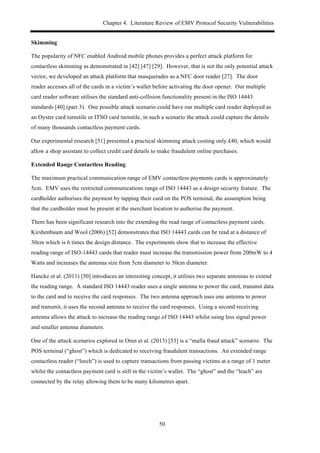 Chapter 4. Literature Review of EMV Protocol Security Vulnerabilities
50
Skimming
The popularity of NFC enabled Android mobile phones provides a perfect attack platform for
contactless skimming as demonstrated in [42] [47] [29]. However, that is not the only potential attack
vector, we developed an attack platform that masquerades as a NFC door reader [27]. The door
reader accesses all of the cards in a victim’s wallet before activating the door opener. Our multiple
card reader software utilises the standard anti-collision functionality present in the ISO 14443
standards [40] (part 3). One possible attack scenario could have our multiple card reader deployed as
an Oyster card turnstile or ITSO card turnstile, in such a scenario the attack could capture the details
of many thousands contactless payment cards.
Our experimental research [51] presented a practical skimming attack costing only £40, which would
allow a shop assistant to collect credit card details to make fraudulent online purchases.
Extended Range Contactless Reading
The maximum practical communication range of EMV contactless payments cards is approximately
5cm. EMV uses the restricted communications range of ISO 14443 as a design security feature. The
cardholder authorises the payment by tapping their card on the POS terminal, the assumption being
that the cardholder must be present at the merchant location to authorise the payment.
There has been significant research into the extending the read range of contactless payment cards.
Kirshenbaum and Wool (2006) [52] demonstrates that ISO 14443 cards can be read at a distance of
30cm which is 6 times the design distance. The experiments show that to increase the effective
reading range of ISO-14443 cards that reader must increase the transmission power from 200mW to 4
Watts and increases the antenna size from 5cm diameter to 50cm diameter.
Hancke et al. (2011) [50] introduces an interesting concept, it utilises two separate antennas to extend
the reading range. A standard ISO 14443 reader uses a single antenna to power the card, transmit data
to the card and to receive the card responses. The two antenna approach uses one antenna to power
and transmit, it uses the second antenna to receive the card responses. Using a second receiving
antenna allows the attack to increase the reading range of ISO 14443 whilst using less signal power
and smaller antenna diameters.
One of the attack scenarios explored in Oren et al. (2013) [53] is a “mafia fraud attack” scenario. The
POS terminal (“ghost”) which is dedicated to receiving fraudulent transactions. An extended range
contactless reader (“leech”) is used to capture transactions from passing victims at a range of 1 meter
whilst the contactless payment card is still in the victim’s wallet. The “ghost” and the “leach” are
connected by the relay allowing them to be many kilometres apart.
 