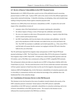 Chapter 4. Literature Review of EMV Protocol Security Vulnerabilities
51
4.5! Review of Known Vulnerabilities in the EMV Payment System
Markantonakis et al. (2009) [54] provides a good overview of the published research concerning
practical attacks on EMV cards. It places EMV cards in the context of all of the different applications
using similar smartcard technology. It identifies skimming, eavesdropping, relays and extended range
reading as being the primary threats against contactless payment cards.
Anderson et al. (2005) [38] reviews the known vulnerabilities in EMV. It explores the real-world
impact of the vulnerabilities in terms of:
•! monetary value of the fraud attributed to an attacker exploiting the vulnerability
•! the indirect impacts of being a victim of fraud upon the cardholders and merchants
•! the cross over impacts on other areas of the payments system e.g. magnetic stripe data being
used to commit card-not present fraud.
•! the EMV fraud liability shift from the banks to the merchants and cardholders. In the UK
prior to the introduction of EMV the banks were liable for the cost of all card fraud in the
UK. Post EMV the merchant or cardholder can be held responsible e.g. if the correct PIN is
used the bank will assume that the customer was negligent with their PIN and is therefore
liable for the cost of the fraud.
The UK and Europe migrated from magnetic stripe card payments to EMV Chip & PIN based
payment technology in 2004. The United States is currently (May 2015) in the process of migration
from magnetic stripe to EMV Chip & PIN. US banks have started issuing EMV payment cards and
US retailers, such as Wal-Mart, have commenced a rolling out of EMV compatible POS terminals.
The card payment scheme providers are using the move to EMV to bring about a liability shift in the
United States [1] [3] [2]. This has raised discussion in the US news media that customers and retailers
will have greater exposure to fraud losses than was the case for the magnetic stripe payments system.
Anderson (2007) [55] highlights that, of all of the known vulnerabilities of contactless payment cards
it is the ability to communicate with the card without the knowledge of the cardholder that is the
fundamental flaw in the contactless design.
4.6! Contribution of Literature Review to this PhD Research
This literature review has focused on four areas of academic research related to the security of the
EMV contactless protocol; structured / formal analysis of the EMV protocol, exploitable
vulnerabilities in the EMV protocol, exploitable vulnerabilities in contactless technology and review
of known vulnerabilities in the EMV payment system. The research in the literature review
influenced the research presented in this PhD thesis as follows.
 