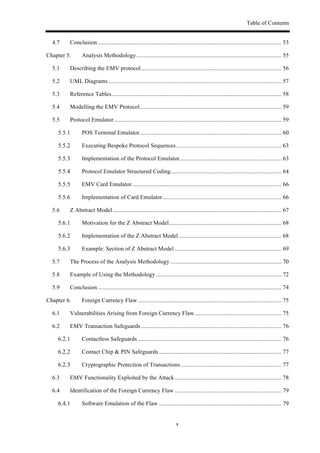 Table of Contents
v
4.7! Conclusion ............................................................................................................................ 53!
Chapter 5.! Analysis Methodology.................................................................................................. 55!
5.1! Describing the EMV protocol............................................................................................... 56!
5.2! UML Diagrams..................................................................................................................... 57!
5.3! Reference Tables................................................................................................................... 58!
5.4! Modelling the EMV Protocol................................................................................................ 59!
5.5! Protocol Emulator................................................................................................................. 59!
! POS Terminal Emulator................................................................................................ 60!
! Executing Bespoke Protocol Sequences ....................................................................... 63!
! Implementation of the Protocol Emulator..................................................................... 63!
! Protocol Emulator Structured Coding........................................................................... 64!
! EMV Card Emulator..................................................................................................... 66!
! Implementation of Card Emulator ................................................................................ 66!
5.6! Z Abstract Model.................................................................................................................. 67!
! Motivation for the Z Abstract Model............................................................................ 68!
! Implementation of the Z Abstract Model...................................................................... 68!
! Example: Section of Z Abstract Model ........................................................................ 69!
5.7! The Process of the Analysis Methodology ........................................................................... 70!
5.8! Example of Using the Methodology..................................................................................... 72!
5.9! Conclusion ............................................................................................................................ 74!
Chapter 6.! Foreign Currency Flaw ................................................................................................. 75!
6.1! Vulnerabilities Arising from Foreign Currency Flaw........................................................... 75!
6.2! EMV Transaction Safeguards............................................................................................... 76!
! Contactless Safeguards ................................................................................................. 76!
! Contact Chip & PIN Safeguards................................................................................... 77!
! Cryptographic Protection of Transactions .................................................................... 77!
6.3! EMV Functionality Exploited by the Attack ........................................................................ 78!
6.4! Identification of the Foreign Currency Flaw ........................................................................ 79!
! Software Emulation of the Flaw ................................................................................... 79!
 