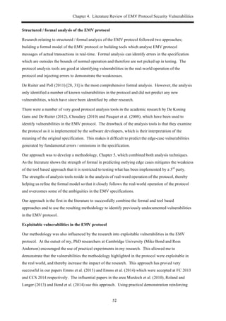 Chapter 4. Literature Review of EMV Protocol Security Vulnerabilities
52
Structured / formal analysis of the EMV protocol
Research relating to structured / formal analysis of the EMV protocol followed two approaches;
building a formal model of the EMV protocol or building tools which analyse EMV protocol
messages of actual transactions in real-time. Formal analysis can identify errors in the specification
which are outsides the bounds of normal operation and therefore are not picked up in testing. The
protocol analysis tools are good at identifying vulnerabilities in the real-world operation of the
protocol and injecting errors to demonstrate the weaknesses.
De Ruiter and Poll (2011) [28, 31] is the most comprehensive formal analysis. However, the analysis
only identified a number of known vulnerabilities in the protocol and did not predict any new
vulnerabilities, which have since been identified by other research.
There were a number of very good protocol analysis tools in the academic research by De Koning
Gans and De Ruiter (2012), Choudary (2010) and Pasquet et al. (2008), which have been used to
identify vulnerabilities in the EMV protocol. The drawback of the analysis tools is that they examine
the protocol as it is implemented by the software developers, which is their interpretation of the
meaning of the original specification. This makes it difficult to predict the edge-case vulnerabilities
generated by fundamental errors / omissions in the specification.
Our approach was to develop a methodology, Chapter 5, which combined both analysis techniques.
As the literature shows the strength of formal in predicting outlying edge cases mitigates the weakness
of the tool based approach that it is restricted to testing what has been implemented by a 3rd
party.
The strengths of analysis tools reside in the analysis of real-word operation of the protocol, thereby
helping us refine the formal model so that it closely follows the real-world operation of the protocol
and overcomes some of the ambiguities in the EMV specifications.
Our approach is the first in the literature to successfully combine the formal and tool based
approaches and to use the resulting methodology to identify previously undocumented vulnerabilities
in the EMV protocol.
Exploitable vulnerabilities in the EMV protocol
Our methodology was also influenced by the research into exploitable vulnerabilities in the EMV
protocol. At the outset of my, PhD researchers at Cambridge University (Mike Bond and Ross
Anderson) encouraged the use of practical experiments in my research. This allowed me to
demonstrate that the vulnerabilities the methodology highlighted in the protocol were exploitable in
the real world, and thereby increase the impact of the research. This approach has proved very
successful in our papers Emms et al. (2013) and Emms et al. (2014) which were accepted at FC 2013
and CCS 2014 respectively. The influential papers in the area Murdoch et al. (2010), Roland and
Langer (2013) and Bond et al. (2014) use this approach. Using practical demonstration reinforcing
 