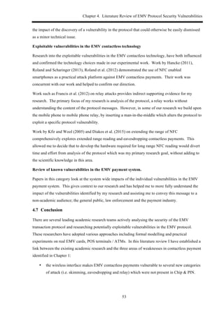 Chapter 4. Literature Review of EMV Protocol Security Vulnerabilities
53
the impact of the discovery of a vulnerability in the protocol that could otherwise be easily dismissed
as a minor technical issue.
Exploitable vulnerabilities in the EMV contactless technology
Research into the exploitable vulnerabilities in the EMV contactless technology, have both influenced
and confirmed the technology choices made in our experimental work. Work by Hancke (2011),
Roland and Scharinger (2013), Roland et al. (2012) demonstrated the use of NFC enabled
smartphones as a practical attack platform against EMV contactless payments. Their work was
concurrent with our work and helped to confirm our direction.
Work such as Francis et al. (2012) on relay attacks provides indirect supporting evidence for my
research. The primary focus of my research is analysis of the protocol, a relay works without
understanding the content of the protocol messages. However, in some of our research we build upon
the mobile phone to mobile phone relay, by inserting a man-in-the-middle which alters the protocol to
exploit a specific protocol vulnerability.
Work by Kfir and Wool (2005) and Diakos et al. (2015) on extending the range of NFC
comprehensively explores extended range reading and eavesdropping contactless payments. This
allowed me to decide that to develop the hardware required for long range NFC reading would divert
time and effort from analysis of the protocol which was my primary research goal, without adding to
the scientific knowledge in this area.
Review of known vulnerabilities in the EMV payment system.
Papers in this category look at the system wide impacts of the individual vulnerabilities in the EMV
payment system. This gives context to our research and has helped me to more fully understand the
impact of the vulnerabilities identified by my research and assisting me to convey this message to a
non-academic audience; the general public, law enforcement and the payment industry.
4.7! Conclusion
There are several leading academic research teams actively analysing the security of the EMV
transaction protocol and researching potentially exploitable vulnerabilities in the EMV protocol.
These researchers have adopted various approaches including formal modelling and practical
experiments on real EMV cards, POS terminals / ATMs. In this literature review I have established a
link between the existing academic research and the three areas of weaknesses in contactless payment
identified in Chapter 1:
•! the wireless interface makes EMV contactless payments vulnerable to several new categories
of attack (i.e. skimming, eavesdropping and relay) which were not present in Chip & PIN.
 