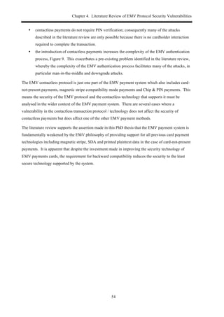 Chapter 4. Literature Review of EMV Protocol Security Vulnerabilities
54
•! contactless payments do not require PIN verification; consequently many of the attacks
described in the literature review are only possible because there is no cardholder interaction
required to complete the transaction.
•! the introduction of contactless payments increases the complexity of the EMV authentication
process, Figure 9. This exacerbates a pre-existing problem identified in the literature review,
whereby the complexity of the EMV authentication process facilitates many of the attacks, in
particular man-in-the-middle and downgrade attacks.
The EMV contactless protocol is just one part of the EMV payment system which also includes card-
not-present payments, magnetic stripe compatibility mode payments and Chip & PIN payments. This
means the security of the EMV protocol and the contactless technology that supports it must be
analysed in the wider context of the EMV payment system. There are several cases where a
vulnerability in the contactless transaction protocol / technology does not affect the security of
contactless payments but does affect one of the other EMV payment methods.
The literature review supports the assertion made in this PhD thesis that the EMV payment system is
fundamentally weakened by the EMV philosophy of providing support for all previous card payment
technologies including magnetic stripe, SDA and printed plaintext data in the case of card-not-present
payments. It is apparent that despite the investment made in improving the security technology of
EMV payments cards, the requirement for backward compatibility reduces the security to the least
secure technology supported by the system.
 