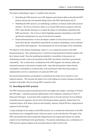 Chapter 5. Analysis Methodology
56
The analysis methodology, Figure 17, combines three elements:
•! Describing the EMV protocol; uses UML diagrams and reference tables to describe the EMV
protocol and provide a documented linkage back to the EMV Specifications [6] [7].
•! Modelling the EMV protocol; our methodology combines a Z abstract model with a protocol
emulator. The Protocol Emulator allows us to execute EMV protocol sequences with real
EMV cards, thereby allowing us to evaluate the impact of vulnerabilities identified in the
EMV specification. The Z Abstract Model highlights potential vulnerabilities in the EMV
specification and generates test cases for the protocol emulator.
•! Practical demonstrations; we have developed a number of Android based attack scenarios
which show that the vulnerabilities identified by our analysis methodology, can be exploited
using off-the-shelf equipment. This demonstrates the real-world impact of the vulnerability
The objective of the analysis methodology, Figure 17, is to evaluate the security of the EMV
transaction protocol. The evaluation process is carried out using the protocol emulator together with
the Z abstract model. Once the modelling has identified a vulnerability in the protocol our
methodology provides a link to the location(s) in the EMV specification which have generated the
vulnerability. This is achieved by a combination of the UML diagrams, the reference tables and
structured comments in the protocol emulator code. It provides documented evidence that the
vulnerability is attributable to an inherent flaw in the specification rather than being simply an
implementation error by a manufacturer of a particular EMV card.
Our practical demonstrations are designed to communicate the results of our research to a non-
technical audience. This increases the impact of our work making our security message accessible to
members of the public who are carrying EMV contactless cards.
5.1! Describing the EMV protocol
The EMV transaction protocol specifications [6] [7] are lengthy and complex, consisting of 14 books
and 2392 pages. Contactless payments added greatly to that complexity comprising 10 of the 14
books and 1645 pages. A great deal of this complexity derives from the inclusion of seven different
contactless protocol sequences; one for each of the payment scheme operators, MasterCard, Visa,
American Express, JCB, Diners, Discover and UnionPay, whereas, Chip & PIN has a single protocol
sequence for all card types.
A major challenge for the analysis of the EMV protocol was to condense the information in the EMV
specifications into a manageable format, which was easier to work with (than the 2392 pages of the
EMV specification) but which retained the linkage between the original specification text and the
models we have built based on the specifications. The analysis methodology uses a combination of a
UML protocol sequence diagram with associated reference table to achieve this.
 