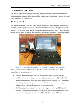 Chapter 5. Analysis Methodology
59
5.4! Modelling the EMV Protocol
The analysis methodology comprises two models, the protocol emulator and the Z abstract model,
which are used in concert to identify vulnerabilities in the protocol sequence and to analyse the impact
(exploitability) of the vulnerabilities.
5.5! Protocol Emulator
The protocol emulator is at the centre of our analysis methodology, it provides a functional model of
the EMV contactless protocol sequences. The protocol emulator consists of a PC application which
emulates a POS terminal and an Android mobile phone app which emulates an EMV contactless card.
Figure 20 shows the POS Terminal emulator and the card emulator performing a transaction together.
Figure 20 – POS Terminal Emulation with EMV Card Emulator (Android phone)
Having software emulations of both sides of the EMV contactless protocol sequence, the POS
terminal and the card, allows us to:
•! use the POS terminal emulator to execute the protocol sequence with real EMV cards
•! run fully emulated protocol sequences between the protocol emulator and the card emulator.
We generated self signed public / private key pairs for the card emulator, with a matching self
signed CA public key on the protocol emulator. This allows the card emulator to generate a
SDAD signature which can be validated by the protocol emulator.
•! the EMV card emulator can execute partial protocol sequences with a real POS terminal.
However, transaction authorisation will always fail, because the emulator does not have the
bank issued private keys to generate a SDAD that will validate in a real POS terminal.
 
