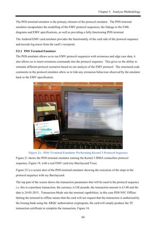 Chapter 5. Analysis Methodology
60
The POS terminal emulator is the primary element of the protocol emulator. The POS terminal
emulator encapsulates the modelling of the EMV protocol sequences, the linkage to the UML
diagrams and EMV specifications, as well as providing a fully functioning POS terminal.
The Android EMV card emulator provides the functionality of the card side of the protocol sequence
and records log traces from the card’s viewpoint.
! POS Terminal Emulator
The POS emulator allows us to run EMV protocol sequences with erroneous and edge case data, it
also allows us to insert erroneous commands into the protocol sequence. This gives us the ability to
simulate different protocol scenarios based on our analysis of the EMV protocol. The structured code
comments in the protocol emulator allow us to link any erroneous behaviour observed by the emulator
back to the EMV specification.
Figure 21 - POS Terminal Emulator Performing Kernel 3 Protocol Sequence
Figure 21 shows the POS terminal emulator running the Kernel 3 fDDA contactless protocol
sequence, Figure 18, with a real EMV card (my Barclaycard Visa).
Figure 22 is a screen shot of the POS terminal emulator showing the execution of the steps in the
protocol sequence with my Barclaycard.
The top part of the screen shows the transaction parameters that will be used in the protocol sequence
i.e. this is a purchase transaction, the currency is UK pounds, the transaction amount is £1.00 and the
date is 24-05-2015. Transaction Mode sets the terminal capabilities; in this case POS NFC Offline.
Setting the terminal to offline means that the card will not request that the transaction is authorised by
the Issuing bank using the ARQC authorisation cryptogram, the card will simply produce the TC
transaction certificate to complete the transaction, Figure 14.
 