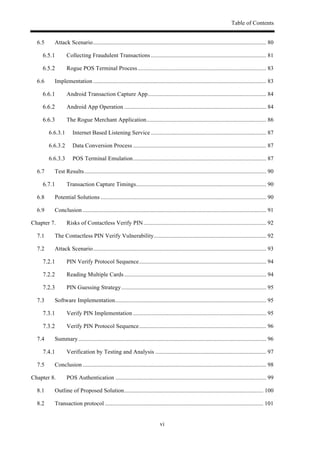 Table of Contents
vi
6.5! Attack Scenario..................................................................................................................... 80!
! Collecting Fraudulent Transactions .............................................................................. 81!
! Rogue POS Terminal Process....................................................................................... 83!
6.6! Implementation ..................................................................................................................... 83!
! Android Transaction Capture App................................................................................ 84!
! Android App Operation ................................................................................................ 84!
! The Rogue Merchant Application................................................................................. 86!
6.6.3.1! Internet Based Listening Service .............................................................................. 87!
6.6.3.2! Data Conversion Process .......................................................................................... 87!
6.6.3.3! POS Terminal Emulation.......................................................................................... 87!
6.7! Test Results........................................................................................................................... 90!
! Transaction Capture Timings........................................................................................ 90!
6.8! Potential Solutions ................................................................................................................ 90!
6.9! Conclusion ............................................................................................................................ 91!
Chapter 7.! Risks of Contactless Verify PIN................................................................................... 92!
7.1! The Contactless PIN Verify Vulnerability............................................................................ 92!
7.2! Attack Scenario..................................................................................................................... 93!
! PIN Verify Protocol Sequence...................................................................................... 94!
! Reading Multiple Cards................................................................................................ 94!
! PIN Guessing Strategy.................................................................................................. 95!
7.3! Software Implementation...................................................................................................... 95!
! Verify PIN Implementation .......................................................................................... 95!
! Verify PIN Protocol Sequence...................................................................................... 96!
7.4! Summary............................................................................................................................... 96!
! Verification by Testing and Analysis ........................................................................... 97!
7.5! Conclusion ............................................................................................................................ 98!
Chapter 8.! POS Authentication ...................................................................................................... 99!
8.1! Outline of Proposed Solution.............................................................................................. 100!
8.2! Transaction protocol ........................................................................................................... 101!
 