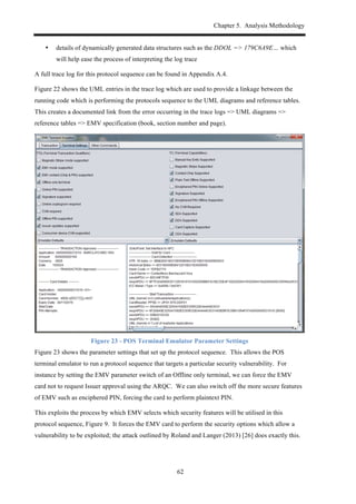Chapter 5. Analysis Methodology
62
•! details of dynamically generated data structures such as the DDOL => 179C6A9E… which
will help ease the process of interpreting the log trace
A full trace log for this protocol sequence can be found in Appendix A.4.
Figure 22 shows the UML entries in the trace log which are used to provide a linkage between the
running code which is performing the protocols sequence to the UML diagrams and reference tables.
This creates a documented link from the error occurring in the trace logs => UML diagrams =>
reference tables => EMV specification (book, section number and page).
Figure 23 - POS Terminal Emulator Parameter Settings
Figure 23 shows the parameter settings that set up the protocol sequence. This allows the POS
terminal emulator to run a protocol sequence that targets a particular security vulnerability. For
instance by setting the EMV parameter switch of an Offline only terminal, we can force the EMV
card not to request Issuer approval using the ARQC. We can also switch off the more secure features
of EMV such as enciphered PIN, forcing the card to perform plaintext PIN.
This exploits the process by which EMV selects which security features will be utilised in this
protocol sequence, Figure 9. It forces the EMV card to perform the security options which allow a
vulnerability to be exploited; the attack outlined by Roland and Langer (2013) [26] does exactly this.
 