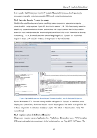 Chapter 5. Analysis Methodology
63
It downgrades the POS terminal from EMV mode to Magnetic Stripe mode, thus bypassing the
stronger cryptographic protection present in EMV mode contactless transactions.
! Executing Bespoke Protocol Sequences
The POS Terminal Emulator also has the capability to execute protocol sequences such as the
contactless PIN verify sequence, Figure 35, described in section 7.2.1. This functionality is used to
specifically target vulnerabilities that are present in the EMV specifications but which do not fall
within the usual format of an EMV protocol sequence as was the case for the contactless PIN verify
vulnerability. The POS terminal emulator runs the bespoke protocol sequence and records the
responses of real EMV cards for evidence of the presence of the vulnerability.
Figure 24 - POS Emulator Running the Contactless PIN Verify Protocol Sequence
Figure 24 shows the POS emulator running the PIN verify protocol sequence in contactless mode.
The log trace (bottom left) shows that the card verifies the enciphered PIN which is an operation that
it should not perform in contactless mode (see Chapter 7 for details of the contactless Verify PIN
vulnerability).
! Implementation of the Protocol Emulator
The protocol emulator is a Java Application for a PC platform. The emulator uses a PC/SC compliant
USB smartcard reader to communicate with the both contactless and Chip & PIN EMV cards. The
 