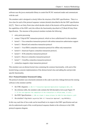 Chapter 5. Analysis Methodology
64
software uses the javax.smartcardio library to control the PC/SC smartcard reader and communicate
with the card.
The emulator code is designed to closely follow the structure of the EMV specifications. There is a
Java class for each of the protocol sequence variants (kernels) described in the the EMV specification
[6] [7]. There is an Entry Point class which decides which of the kernels will be performed based on
the capabilities of the EMV card, this reflects the functionality described in [7] Book B Entry Point
Specification. The structure of the protocol emulator includes the following:
•! entry point processing
•! contact “Chip & PIN” transaction protocol, which we have called kernel 0 in the emulator
•! kernel 1 - Visa contactless transaction protocol with online transaction authorisation support
•! kernel 2 - MasterCard contactless transaction protocol
•! kernel 3 – Visa fDDA contactless transaction protocol for offline only transactions
•! kernel 4 - American Express contactless transaction protocol,
•! kernel 5 – JCB contactless transaction protocol
•! kernel 6 - Discover contactless transaction protocol
•! kernel 7 – UnionPay contactless transaction protocol.
•! contactless magnetic stripe transaction protocol
This emulator uses an abstract kernel class containing the common functionality, with each of the
kernels being a concrete implementation of the abstract kernel class and adding the card provider
specific functionality.
! Protocol Emulator Structured Coding
The protocol emulator uses structured comments in the code to provide a linkage between the running
software in the emulator and the:
•! the UML diagrams: //$UML$9.7$Transaction$Approved$Application$Cryptogram$(AC),$AFL
•! the reference table, the emulator code contains the full descriptive text as per Figure 19:
//$If$the$card$approves$the$completion$of$the$transaction$in$offline$mode,$it$will...
•! the EMV Specifications: //$EMV$v4.3$Book$3 - Annex$B$Rules$for$BER,TLV$Data$Objects - p155
•! the emulator’s log traces: Log.Write("UML$9.7$Transaction$Approved",$Log.PROTOCOL);
In this way each line of Java code can be traced back to its origin in the EMV specification and can
also be understood as part of the overall protocol sequence thanks to the references to the UML
protocol sequence diagram.
 