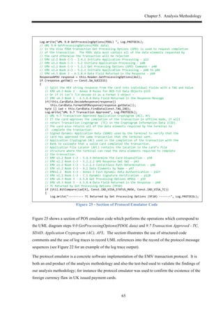 Chapter 5. Analysis Methodology
65
*
$ Log.Write("UML$9.0$GetProcessingOptions(PDOL)$",$Log.PROTOCOL);$$$
$ //$UML$9.0$GetProcessingOptions(PDOL$data)$$
$ //$In$the$Visa$fDDA$transaction$Get$Processing$Options$(GPO)$is$used$to$request$completion$
$ //$of$the$transaction.$$The$PDOL$data$must$contain$all$of$the$data$elements$requested$by$
$ //$the$card$otherwise$the$transaction$will$be$rejected$
$ //$EMV$v2.2$Book$C,3$,$2.4.1$Initiate$Application$Processing$,$p12$
$ //$EMV$v2.2$Book$C,3$,$5.2$Initiate$Application$Processing$,$p40$
$ //$EMV$v2.2$Book$C,3$,$5.2.1$Get$Processing$Options$(GPO)$Command$,$p40$
$ //$EMV$v2.2$Book$C,3$,$5.2.2$Initiate$Application$Processing$,$p40$to$p46$
$ //$EMV$v4.3$Book$3$,$6.5.8.4$Data$Field$Returned$in$the$Response$,$p60$
$ ResponseAPDU$response$=$this.Reader.GetProcessingOptions(dol);$
$ if$(response.getSW()$==$Const.SW_SUCCESS)$
$ {$
$ $ //$Split$the$HEX$string$response$from$the$card$into$individual$fields$with$a$TAG$and$Value$
$ $ //$EMV$v4.3$Book$3$,$Annex$B$Rules$for$BER,TLV$Data$Objects$p155$
$ $ //$Or$if$it$isn't$TLV$decode$it$as$a$Format$1$object$–$$
$ $ //$EMV$v4.3$Book$3$,$6.5.8.4$Data$Field$Returned$in$the$Response$Message$
$ $ if(!this.CardData.DecodeResponse(response))$
$ $ $ this.CardData.FormatGPOResponse(response.getData());$
$ $ byte$[]$iad$=$this.CardData.FindData(Const.TAG_IAD);$
$ $ Log.Write("UML$9.7$Transaction$Approved",$Log.PROTOCOL);$$$
$ $ //$UML$9.7$Transaction$Approved$Application$Cryptogram$(AC),$AFL$
$ $ //$If$the$card$approves$the$completion$of$the$transaction$in$offline$mode,$it$will$
$ $ //$return$Transaction$Cryptogram$$(TC)$in$the$Cryptogram$Information$Data$(CID).$
$ $ //$The$card$also$returns$all$of$the$data$elements$required$by$the$terminal$to$
$ $ //$$complete$the$transaction:$$
$ $ //$Signed$Dynamic$Application$Data$(SDAD)$used$by$the$terminal$to$verify$that$the$
$ $ //$card$has$approved$the$same$transaction$that$the$terminal$sent.$$
$ $ //$Application$Cryptogram$(AC)$used$in$the$completion$of$the$transaction$with$the$$
$ $ //$Bank$to$validate$that$a$valid$card$completed$the$transaction.$$
$ $ //$Application$File$Locator$(AFL)$contains$the$location$in$the$card’s$file$$
$ $ //$structure$where$the$terminal$can$read$the$data$elements$required$to$complete$$
$ $ //$the$transaction.$$
$ $ //$EMV$v2.2$Book$C,3$,$5.4.3$Determine$the$Card$Disposition$,$p50$
$ $ //$EMV$v2.2$Book$C,3$,$5.2.2.2$GPO$Response$SW1$SW2$,$p43$
$ $ //$EMV$v2.2$Book$C,3$,$5.2.2.3$Contactless$Path$Determination$,$p46$
$ $ //$EMV$v2.2$Book$C,3$,$A.2$Data$Elements$by$Name$,$p97$
$ $ //$EMVv2.2$$Book$C,3$,$Annex$C$Fast$Dynamic$Data$Authentication$,$p127$
$ $ //$EMV$v2.2$Book$C,3$,$C.1$Dynamic$Signature$Verification$,$p128$
$ $ //$EMV$v4.3$Book$3$,$6.5.8$Get$Processing$Options$APDUs$,$p59$
$ $ //$EMV$v4.3$Book$3$,$6.5.8.4$Data$Field$Returned$in$the$Response$,$p60$
$ $ //$TC$Returned$by$Get$Processing$Options$(9F10)$
$ $ if$(Util.BitCompare(iad[4],$Const.IAD_VISA_STATUS_MASK,$Const.IAD_VISA_TC))$
$ $ {$
$ $ $ Log.Write(",,,,,,,,,$TC$Returned$by$Get$Processing$Options$(9F10)$,,,,,,,",$Log.PROTOCOL);$$$
$
Figure 25 - Section of Protocol Emulator Code
Figure 25 shows a section of POS emulator code which performs the operations which correspond to
the UML diagram steps 9.0 GetProcossingOptions(PDOL data) and 9.7 Transaction Approved - TC,
SDAD, Application Cryptogram (AC), AFL. The section illustrates the use of structured code
comments and the use of log traces to record UML references into the record of the protocol message
sequences (see Figure 22 for an example of the log trace output).
The protocol emulator is a concrete software implementation of the EMV transaction protocol. It is
both an end product of the analysis methodology and also the test-bed used to validate the findings of
our analysis methodology; for instance the protocol emulator was used to confirm the existence of the
foreign currency flaw in UK issued payment cards.
 