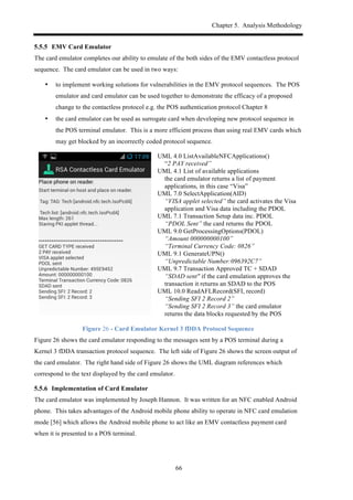 Chapter 5. Analysis Methodology
66
! EMV Card Emulator
The card emulator completes our ability to emulate of the both sides of the EMV contactless protocol
sequence. The card emulator can be used in two ways:
•! to implement working solutions for vulnerabilities in the EMV protocol sequences. The POS
emulator and card emulator can be used together to demonstrate the efficacy of a proposed
change to the contactless protocol e.g. the POS authentication protocol Chapter 8
•! the card emulator can be used as surrogate card when developing new protocol sequence in
the POS terminal emulator. This is a more efficient process than using real EMV cards which
may get blocked by an incorrectly coded protocol sequence.
UML 4.0 ListAvailableNFCApplications()
“2 PAY received”
UML 4.1 List of available applications
the card emulator returns a list of payment
applications, in this case “Visa”
UML 7.0 SelectApplication(AID)
“VISA applet selected” the card activates the Visa
application and Visa data including the PDOL
UML 7.1 Transaction Setup data inc. PDOL
“PDOL Sent” the card returns the PDOL
UML 9.0 GetProcessingOptions(PDOL)
“Amount 000000000100”
“Terminal Currency Code: 0826”
UML 9.1 GenerateUPN()
“Unpredictable Number:096392C7”
UML 9.7 Transaction Approved TC + SDAD
“SDAD sent" if the card emulation approves the
transaction it returns an SDAD to the POS
UML 10.0 ReadAFLRecord(SFI, record)
“Sending SFI 2 Record 2”
“Sending SFI 2 Record 3” the card emulator
returns the data blocks requested by the POS
Figure 26 - Card Emulator Kernel 3 fDDA Protocol Sequence
Figure 26 shows the card emulator responding to the messages sent by a POS terminal during a
Kernel 3 fDDA transaction protocol sequence. The left side of Figure 26 shows the screen output of
the card emulator. The right hand side of Figure 26 shows the UML diagram references which
correspond to the text displayed by the card emulator.
! Implementation of Card Emulator
The card emulator was implemented by Joseph Hannon. It was written for an NFC enabled Android
phone. This takes advantages of the Android mobile phone ability to operate in NFC card emulation
mode [56] which allows the Android mobile phone to act like an EMV contactless payment card
when it is presented to a POS terminal.
 