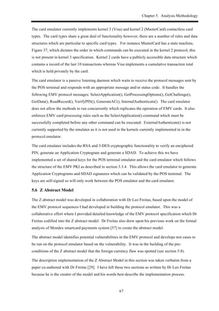 Chapter 5. Analysis Methodology
67
The card emulator currently implements kernel 3 (Visa) and kernel 2 (MasterCard) contactless card
types. The card types share a great deal of functionality however, there are a number of rules and data
structures which are particular to specific card types. For instance MasterCard has a state machine,
Figure 37, which dictates the order in which commands can be executed in the kernel 2 protocol, this
is not present in kernel 3 specification. Kernel 2 cards have a publicly accessible data structure which
contains a record of the last 10 transactions whereas Visa implements a cumulative transaction total
which is held privately by the card.
The card emulator is a passive listening daemon which waits to receive the protocol messages sent by
the POS terminal and responds with an appropriate message and/or status code. It handles the
following EMV protocol messages: SelectApplication(), GetProcessingOptions(), GetChallenge(),
GetData(), ReadRecord(), VerifyPIN(), GenerateAC(), InternalAuthenticate(). The card emulator
does not allow the methods to run concurrently which replicates the operation of EMV cards. It also
enforces EMV card processing rules such as the SelectApplication() command which must be
successfully completed before any other command can be executed. ExternalAuthenticate() is not
currently supported by the emulator as it is not used in the kernels currently implemented in in the
protocol emulator.
The card emulator includes the RSA and 3-DES cryptographic functionality to verify an enciphered
PIN, generate an Application Cryptogram and generate a SDAD. To achieve this we have
implemented a set of shared keys for the POS terminal emulator and the card emulator which follows
the structure of the EMV PKI as described in section 3.3.4. This allows the card emulator to generate
Application Cryptograms and SDAD signatures which can be validated by the POS terminal. The
keys are self-signed so will only work between the POS emulator and the card emulator.
5.6! Z Abstract Model
The Z abstract model was developed in collaboration with Dr Leo Freitas, based upon the model of
the EMV protocol sequences I had developed in building the protocol emulator. This was a
collaborative effort where I provided detailed knowledge of the EMV protocol specification which Dr
Freitas codified into the Z abstract model. Dr Freitas also drew upon his previous work on the formal
analysis of Mondex smartcard payments system [57] to create the abstract model.
The abstract model identifies potential vulnerabilities in the EMV protocol and develops test cases to
be run on the protocol emulator based on the vulnerability. It was in the building of the pre-
conditions of the Z abstract model that the foreign currency flaw was spotted (see section 5.8).
The description implementation of the Z Abstract Model in this section was taken verbatim from a
paper co-authored with Dr Freitas [29]. I have left these two sections as written by Dr Leo Freitas
because he is the creator of the model and his words best describe the implementation process.
 