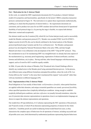 Chapter 5. Analysis Methodology
68
! Motivation for the Z Abstract Model
In this work, we studied the EMV requirements documents [6] [7] to produce a formal Z abstract
model of its properties and functionalities, specifically for the kernel 3 fDDA contactless transaction
protocol, summarised in Figure 18. The motivation is to capture these requirements mathematically,
enabling us to check that the properties of interest hold (i.e. the requirements documents are
consistent), and to produce test cases for our EMV emulator derived from formal proof of operational
feasibility of each protocol stage (i.e. by proving the stage is feasible, we expose both abstract
behaviours: normal and exceptional).
Our abstract model uses the Z notation [58], which Dr Leo Freitas had previously used to successfully
model the Mondex card payment protocol [57]. Mondex was awarded ITSEC level E6 (ITSEC's
highest security-level) [59], this can be directly attributed to the formal analysis of the Mondex
protocol performed using Z notation and the Eves verification tool. The Mondex card payment
protocol was developed by National Westminster Bank in the early 1990s, and later bought
MasterCard where it was influential in the development of the EMV “Chip & PIN” protocol. Thus,
the consideration to use Z for mechanising EMV was straightforward: we already had some aspects of
the mechanisation (e.g. necessary proof engineering, organisation of tokens/certificates, auxiliary
lemmas and definitions, etc) in place. Having said that, other formal languages with theorem proving
support, such as Event-B or KIV would be equally suitable.
In 2006, 10 years after the release of Mondex, Prof. Woodcock led a Grand Challenge effort to
identify any residual errors in the Mondex proof using automated theorem provers. In the process,
nine different teams using different formalisms attempted the problem, where the work of Dr. Leo
Freitas [60] was the “control” in the sense that it mechanised the original “warts-and-all” rather than
with any translation to different languages [59].
! Implementation of the Z Abstract Model
Proof obligations in Z are usually of three kinds: well-formedness of models, where partial functions
are applied within their domains, and unique existential quantifiers are sound; operational feasibility,
where specified operations have (implicitly defined) pre-conditions strong enough to establish
(explicitly defined) post-conditions; and data reification via (usually forward) simulation, where the
use of (concrete) data structure representations in operations closer to an implementation language are
shown to respect the abstract representation and operations.
Our models have 49 type definitions, 61 Z schemas representing the NFC operations of the protocol,
and 79 proofs in total, of which 49 are theorems representing properties of interest for the whole
model [61]. Feasibility proofs are useful in deducing formal model-based test cases, as they
characterise the complete space of behaviours for all operations of interest, including successful and
all possible error cases, both determined by mathematical predicates representing disjoint behaviours
 
