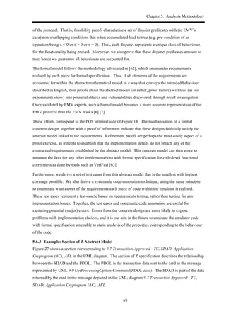 Chapter 5. Analysis Methodology
69
of the protocol. That is, feasibility proofs characterise a set of disjoint predicates with (in EMV’s
case) non-overlapping conditions that when accumulated lead to true (e.g. pre-condition of an
operation being x < 0 or x > 0 or x = 0). Thus, each disjunct represents a unique class of behaviours
for the functionality being proved. Moreover, we also prove that these disjunct predicates amount to
true, hence we guarantee all behaviours are accounted for.
The formal model follows the methodology advocated in [62], which enumerates requirements
realised by each piece for formal specification. Thus, if all elements of the requirements are
accounted for within the abstract mathematical model in a way that conveys the intended behaviour
described in English, then proofs about the abstract model (or rather, proof failure) will lead (as our
experiments show) into potential attacks and vulnerabilities discovered through proof investigation.
Once validated by EMV experts, such a formal model becomes a more accurate representation of the
EMV protocol than the EMV books [6] [7].
These efforts correspond to the POS terminal side of Figure 18. The mechanisation of a formal
concrete design, together with a proof of refinement indicate that these designs faithfully satisfy the
abstract model linked to the requirements. Refinement proofs are perhaps the most costly aspect of a
proof exercise, as it needs to establish that the implementation details do not breach any of the
contractual requirements established by the abstract model. This concrete model can then serve to
annotate the Java (or any other implementation) with formal specification for code-level functional
correctness as done by tools such as VeriFast [63].
Furthermore, we derive a set of test cases from this abstract model that is the smallest with highest
coverage possible. We also derive a systematic code-annotation technique, using the same principle
to enumerate what aspect of the requirements each piece of code within the emulator is realised.
These test cases represent a test-oracle based on requirements testing, rather than testing for any
implementation issues. Together, the test cases and systematic code annotation are useful for
capturing potential (major) errors. Errors from the concrete design are more likely to expose
problems with implementation choices, and it is our aim in the future to annotate the emulator code
with formal specification amenable to static analysis of the properties corresponding to the behaviour
of the code.
! Example: Section of Z Abstract Model
Figure 27 shows a section corresponding to 9.7 Transaction Approved - TC, SDAD, Application
Cryptogram (AC), AFL in the UML diagram. The section of Z specification describes the relationship
between the SDAD and the PDOL. The PDOL is the transaction data sent to the card in the message
represented by UML 9.0 GetProcessingOptionsCommand(PDOL data). The SDAD is part of the data
returned by the card in the message depicted in the UML diagram 9.7 Transaction Approved - TC,
SDAD, Application Cryptogram (AC), AFL.
 