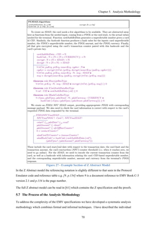 Chapter 5. Analysis Methodology
70
Figure 27 - Example Section of Z Abstract Model
In the Z Abstract model the referencing notation is slightly different to that seen in the Protocol
Emulator code and reference table e.g. [9. p.134] where 9 is a document reference to EMV Book C-3
version 2.1 and p.134 is the page number.
The full Z abstract model can be read in [61] which contains the Z specification and the proofs.
5.7! The Process of the Analysis Methodology
To address the complexity of the EMV specifications we have developed a systematic analysis
methodology which combines formal and informal techniques. I have described the individual
 