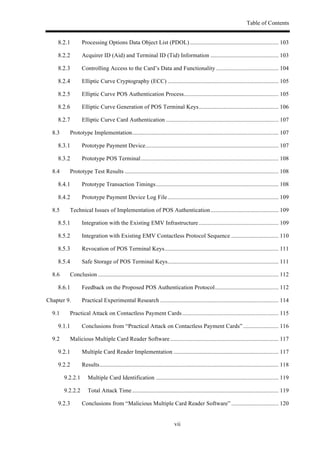 Table of Contents
vii
! Processing Options Data Object List (PDOL)............................................................ 103!
! Acquirer ID (Aid) and Terminal ID (Tid) Information .............................................. 103!
! Controlling Access to the Card’s Data and Functionality .......................................... 104!
! Elliptic Curve Cryptography (ECC) ........................................................................... 105!
! Elliptic Curve POS Authentication Process................................................................ 105!
! Elliptic Curve Generation of POS Terminal Keys...................................................... 106!
! Elliptic Curve Card Authentication ............................................................................ 107!
8.3! Prototype Implementation................................................................................................... 107!
! Prototype Payment Device.......................................................................................... 107!
! Prototype POS Terminal............................................................................................. 108!
8.4! Prototype Test Results ........................................................................................................ 108!
! Prototype Transaction Timings................................................................................... 108!
! Prototype Payment Device Log File........................................................................... 109!
8.5! Technical Issues of Implementation of POS Authentication.............................................. 109!
! Integration with the Existing EMV Infrastructure...................................................... 109!
! Integration with Existing EMV Contactless Protocol Sequence ................................ 110!
! Revocation of POS Terminal Keys............................................................................. 111!
! Safe Storage of POS Terminal Keys........................................................................... 111!
8.6! Conclusion .......................................................................................................................... 112!
! Feedback on the Proposed POS Authentication Protocol........................................... 112!
Chapter 9.! Practical Experimental Research ................................................................................ 114!
9.1! Practical Attack on Contactless Payment Cards................................................................. 115!
! Conclusions from “Practical Attack on Contactless Payment Cards”........................ 116!
9.2! Malicious Multiple Card Reader Software ......................................................................... 117!
! Multiple Card Reader Implementation ....................................................................... 117!
! Results......................................................................................................................... 118!
9.2.2.1! Multiple Card Identification ................................................................................... 119!
9.2.2.2! Total Attack Time................................................................................................... 119!
! Conclusions from “Malicious Multiple Card Reader Software” ................................ 120!
 