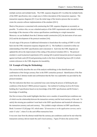 Chapter 5. Analysis Methodology
72
multiple sections and multiple books. The UML sequence diagrams [O1.1] collate the multiple books
of the EMV specification, into a single easy to follow description of the transaction sequence. The
transaction sequence diagrams [O1.1] are the initial stage of the iterative process that we used to
create the concrete software implementation of the emulator [O4.1].
Much of the process is concerned with constructing the UML sequence diagrams as accurately as
possible. To achieve this, we use a detailed analysis of the EMV requirements and a detailed working
knowledge of the structure of the various specifications contributing to a single transaction.
Moreover, we use feedback from the Z abstract model construction [A2], the derivation of test cases
[A3] and the development of the protocol emulator [A4].
At each stage of the process if additional information is found about the working of EMV it is fed
back into the UML transaction sequence diagrams [O1.1]. The feedback is essential to refine our
understanding of the EMV specifications and to document it. Each time the UML diagrams are
updated this drives the improvement of the coding of the protocol emulator [O4.1]. The protocol
emulator is used in practical experiments [A5], running full or partial transaction protocol sequences
against real bank cards [05.0] and generating results in the form of detailed log traces [05.1] which
contain references to the UML diagrams for traceability.
5.8! Example of Using the Methodology
This section briefly describes the use of the analysis methodology in the identification and
confirmation of the foreign currency flaw in the EMV contactless protocol. Identification of the flaw
came from the Z abstract model and confirmation that the flaw was exploitable was provided by the
protocol emulator.
The first indication that there was a potential issue came during the process of defining the pre-
conditions of the Kernel 3 fDDA protocol sequence. Our method of working involves Dr Freitas
building the Z specification based on my knowledge of the EMV specifications and Dr Freitas’s
knowledge of modelling.
Our first revision of the model highlights that there were a number of unsatisfied pre-conditions one
of which was the relationship between the transaction currency and the local currency of the card. To
satisfy this missing pre-condition I went back to the EMV specifications and located all references to
the transaction currency and card currency. This yielded a single reference in EMV specification,
Book 3 (version 4.3) [6] page 163, which states “If transaction is in the application currency and is
under X value”, where X is the card offline transaction limit.
It was now clear from the abstract model that the currency pre-conditions could not be met when the
transaction currency did not match the card’s local currency. Figure 29 shows the section of the
 