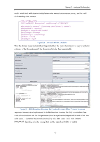 Chapter 5. Analysis Methodology
73
model which deals with the relationship between the transaction currency tcurrency and the card’s
local currency cardCurrency.
Figure 29 - Abstract Model Z Schema
Once the abstract model had identified the potential flaw the protocol emulator was used to verify the
existence of the flaw and quantify the degree to which the flaw is exploitable.
Figure 30 – POS Emulator Running the Foreign Currency Flaw Protocol Sequence
A protocol sequence was implemented in the POS terminal emulator that fully exercised the flaw.
From this I discovered that the foreign currency flaw was present and exploitable in most of the Visa
cards tested. I found that the amount authorised by Visa debit cards, varied from $0.00 to
$999,999.99, depending upon the Issuing Bank and the type of card (debit or credit).
FDDANFCVisaPDOL
NFCVisaPDOL !; Transaction !; cardCurrency? : CURRENCY
pdolAmount! = convertCU ((tcurrency!, cardCurrency?), amount!)
pdolCashback! = cbamount!
pdolUpno! = tunpredictableNumber!
pdolCountry! = tcountry!
pdolCurrency! = cardCurrency?
pdolDate! = tdate!
pdolTrType! = type!
With the payload ready, we describe the refactored operation below. The state of both terminal
and card does not change (⌅), neither does the transaction (tr0
= tr), which needs to be given
explicitly, since it is not an inclusion of State, but a variable of schema type Transaction. The
state rid0
(i.e. the AID agreed between terminal and card) is set to the given card kernel input
(aid?), providing it is within what the card is capable of. Notice that although the pdolTrType! is
ﬁxed from NFCVisaPDOL !, the model of the fDDA does not insist on NFC explicitly. This means
it could be reused for other types of transactions.
NOTE: It is worth noting that the currency conversion expected for the pdolAmount! result
output works under the expectation of exchange rate accurancy and consistency. Through
experiments with the real protocol on an emulator, we have found that this relationship
between pdolAmount! and currencyCU over the transaction and card parameters does not
hold.
CPDOLQueryTNFCVisaOkay
⌅State
aid? : AID; pdol! : PDOL
aid? 2 acap
rid0
= aid?
(9 FDDANFCVisaPDOL •
cardCurrency? = ccurrency ^
tr0
= ✓ Transaction ! ^
pdol! = FDDA NFC VISA (✓ NFCVisaPDOL !))
This operation queries the terminal for information the card needs that is output by pdol!. This
corresponds to 5.2, 6, and 7.1 in Figure 2.1: the pdol! output correspond to 7.1; 5.2 is the speciﬁc
choice for NFCVisaPDOL, whereas 6 is the collection of transaction information for the card given
on pdol!. The actual PDOL data is to be used by 7.2 7.4.
For the failure modes (7.5), it could happen either if aid?62acap (as modelled by TQueryCAIDFail),
or if the operation (or kernel) within the card has been blocked: e↵ectively, this is just an operation
that reduces the acap of the card. The result of failure is that either the AID selected is invalid.
CPDOLQueryTNFCVisaFailBadAID
⌅State; aid? : AID; pdol! : PDOL
pdol! = FDDA NOOP PDOL
(aid? 62 acap
_
tr.ttq.usage 62 chosenUSAGE  musage
_
¬ (9 cct : chosenCVM • cct ✓ tr.ttq.cap))
That is, either the chosen AID input is not available, or it is but we cannot ﬁnd any CVM
capability within the transaction’s capabilities (tr.ttq). Another case is when the pdol! payload or
the Transaction are inconsistent with FDDA NFC transactions.
 