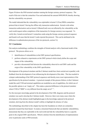 Chapter 5. Analysis Methodology
74
Figure 30 shows the POS terminal emulator running the foreign currency protocol sequence. The
result of this test is that the contactless Visa card authorised the amount $999,999.99, thereby showing
that the vulnerability was present.
The model indicated that the vulnerability was exploitable in kernel 3 (Visa) fDDA contactless
protocol due to kernel 3 having the offline only transaction authorisation. Kernels with online
transaction authorisation such as kernel 2 (MasterCard) were not affected by the vulnerability as the
card would request online completion of the transaction if a foreign currency was requested. To
verify this, I tested several kernel 2 contactless cards using the foreign currency protocol sequence
and found in all cases that the kernel 2 cards rejected the protocol. This can be attributed to the
difference in authentication processes of the two protocols, section 3.6.
5.9! Conclusion
Our analysis methodology combines the strengths of formal analysis with a functional model of the
protocol. The process allows us to:
•! identification of vulnerabilities in the EMV protocol specifications.
•! perform exhaustive experiments on the EMV protocol which clearly define the scope and
impact of the vulnerability.
•! provide a documented link between the vulnerability observed in real EMV cards and the
origin of the vulnerability in the EMV specification.
Development of the protocol emulator and the Z abstract model have been carried out in parallel, with
feedback from the development of one influencing the development of the other. This has resulted in
a deeper understanding of the EMV protocol sequences and thereby more exact representation of the
specification by the protocol emulator. A practical example of this process follows; in the Z abstract
model the card CVM and terminal capabilities are modelled as sets of capabilities, for which one of
the possible options is an “empty set”. This makes a practical difference in the protocol emulator
where CVM of “0000” is very different from the empty set of “ ”.
For the most part, knowledge gained in the development of the UML diagrams and the protocol
emulator was used to develop the Z abstract model. However, there were many cases where the
development of the abstract model highlighted gaps in the knowledge captured in the protocol
emulator, deriving from the abstract model’s ability to highlight the absence of value.
The methodology described in this chapter has been the foundation on which our contactless
payments research has been based. It creates a structured framework that can identify vulnerabilities,
demonstrate that they are exploitable in the real-world and link the vulnerability back to a specific
point in the original EMV specification. Which is distinct from the identification of implementation
error in particular cards or POS terminals
 