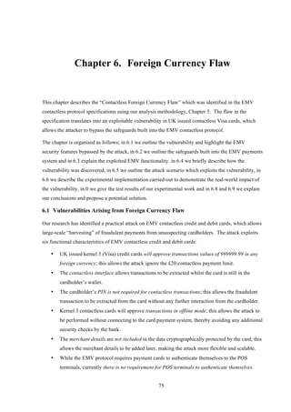 75
Chapter 6.! Foreign Currency Flaw
This chapter describes the “Contactless Foreign Currency Flaw” which was identified in the EMV
contactless protocol specifications using our analysis methodology, Chapter 5. The flaw in the
specification translates into an exploitable vulnerability in UK issued contactless Visa cards, which
allows the attacker to bypass the safeguards built into the EMV contactless protocol.
The chapter is organised as follows; in 6.1 we outline the vulnerability and highlight the EMV
security features bypassed by the attack, in 6.2 we outline the safeguards built into the EMV payments
system and in 6.3 explain the exploited EMV functionality. in 6.4 we briefly describe how the
vulnerability was discovered, in 6.5 we outline the attack scenario which exploits the vulnerability, in
6.6 we describe the experimental implementation carried out to demonstrate the real-world impact of
the vulnerability, in 0 we give the test results of our experimental work and in 6.8 and 6.9 we explain
our conclusions and propose a potential solution.
6.1! Vulnerabilities Arising from Foreign Currency Flaw
Our research has identified a practical attack on EMV contactless credit and debit cards, which allows
large-scale “harvesting” of fraudulent payments from unsuspecting cardholders. The attack exploits
six functional characteristics of EMV contactless credit and debit cards:
•! UK issued kernel 3 (Visa) credit cards will approve transactions values of 999999.99 in any
foreign currency; this allows the attack ignore the £20 contactless payment limit.
•! The contactless interface allows transactions to be extracted whilst the card is still in the
cardholder’s wallet.
•! The cardholder’s PIN is not required for contactless transactions; this allows the fraudulent
transaction to be extracted from the card without any further interaction from the cardholder.
•! Kernel 3 contactless cards will approve transactions in offline mode; this allows the attack to
be performed without connecting to the card payment system, thereby avoiding any additional
security checks by the bank.
•! The merchant details are not included in the data cryptographically protected by the card; this
allows the merchant details to be added later, making the attack more flexible and scalable.
•! While the EMV protocol requires payment cards to authenticate themselves to the POS
terminals, currently there is no requirement for POS terminals to authenticate themselves.
 