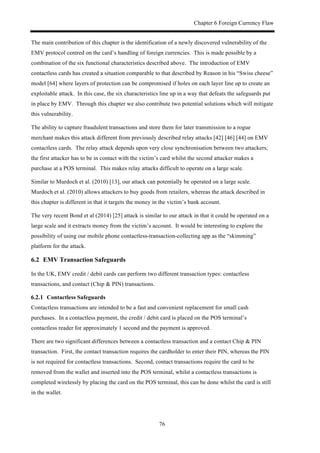 Chapter 6 Foreign Currency Flaw
76
The main contribution of this chapter is the identification of a newly discovered vulnerability of the
EMV protocol centred on the card’s handling of foreign currencies. This is made possible by a
combination of the six functional characteristics described above. The introduction of EMV
contactless cards has created a situation comparable to that described by Reason in his “Swiss cheese”
model [64] where layers of protection can be compromised if holes on each layer line up to create an
exploitable attack. In this case, the six characteristics line up in a way that defeats the safeguards put
in place by EMV. Through this chapter we also contribute two potential solutions which will mitigate
this vulnerability.
The ability to capture fraudulent transactions and store them for later transmission to a rogue
merchant makes this attack different from previously described relay attacks [42] [46] [44] on EMV
contactless cards. The relay attack depends upon very close synchronisation between two attackers;
the first attacker has to be in contact with the victim’s card whilst the second attacker makes a
purchase at a POS terminal. This makes relay attacks difficult to operate on a large scale.
Similar to Murdoch et al. (2010) [13], our attack can potentially be operated on a large scale.
Murdoch et al. (2010) allows attackers to buy goods from retailers, whereas the attack described in
this chapter is different in that it targets the money in the victim’s bank account.
The very recent Bond et al (2014) [25] attack is similar to our attack in that it could be operated on a
large scale and it extracts money from the victim’s account. It would be interesting to explore the
possibility of using our mobile phone contactless-transaction-collecting app as the “skimming”
platform for the attack.
6.2! EMV Transaction Safeguards
In the UK, EMV credit / debit cards can perform two different transaction types: contactless
transactions, and contact (Chip & PIN) transactions.
! Contactless Safeguards
Contactless transactions are intended to be a fast and convenient replacement for small cash
purchases. In a contactless payment, the credit / debit card is placed on the POS terminal’s
contactless reader for approximately 1 second and the payment is approved.
There are two significant differences between a contactless transaction and a contact Chip & PIN
transaction. First, the contact transaction requires the cardholder to enter their PIN, whereas the PIN
is not required for contactless transactions. Second, contact transactions require the card to be
removed from the wallet and inserted into the POS terminal, whilst a contactless transactions is
completed wirelessly by placing the card on the POS terminal, this can be done whilst the card is still
in the wallet.
 