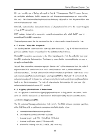 Chapter 6 Foreign Currency Flaw
77
PIN entry provides one of the key safeguards in Chip & PIN transactions. The PIN ensures that only
the cardholder, who knows the PIN, can use the card. Contactless transactions are not protected by
PIN entry. EMV have therefore implemented the following safeguards to limit the potential loss from
lost or stolen contactless cards:
In the UK, each contactless transaction is limited to £20; any transaction above this value will require
a Chip & PIN transaction.
EMV cards are limited to five consecutive contactless transactions, after which the PIN must be
entered in a Chip & PIN transaction.
These safeguards ensure that the maximum loss due to a lost or stolen contactless card is £100.
! Contact Chip & PIN Safeguards
The majority of EMV card transactions are Chip & PIN transactions. Chip & PIN transactions allow
purchases up to the balance of a debit card or the credit limit of a credit card.
Chip & PIN transactions are protected by the following safeguards. First, the cardholder must enter
their PIN to authorise the transaction. This is used to ensure that the person making the payment is
the authorised cardholder.
Second, if the value of the transaction is greater than the card’s offline transaction limit, the card will
request that the POS terminal makes an online connection to the bank to perform additional
authorisation checks. The POS terminal must connect to the bank to provide the card with the online
authorisation code (Authorisation Response Cryptogram (ARPC)). The bank will respond with the
authorisation code only if the card has not been reported lost or stolen, and the account has sufficient
funds to pay for the transaction. The card will only authorise the transaction if it receives a valid
online authorisation code from the POS terminal.
! Cryptographic Protection of Transactions
The EMV payment system utilises cryptography to ensure that (i) only genuine EMV credit / debit
cards can authorise transactions (ii) the transaction details approved by the card cannot be altered.
Application Cryptogram (AC)
The AC contains a Message Authentication Code (MAC). The MAC utilises a symmetric algorithm,
either 3-DES or AES, to encipher the transaction data fields detailed below:
•! amount authorised (value of the purchase)
•! amount other (cashback amount if required)
•! terminal country code (UK - 0826, USA - 0840 etc.)
•! terminal verification results (POS status code)
•! transaction currency code (UK£ - 0826, US$ - 0840 etc.)
 