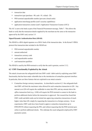 Chapter 6 Foreign Currency Flaw
78
•! transaction date
•! transaction type (purchase - 00, cash - 01, refund - 20)
•! POS terminal unpredictable number (prevents cloned cards)
•! application interchange profile (card’s security capabilities)
•! application transaction counter (card’s Application Transaction Counter (ATC))
The AC is sent to the bank as part of the Financial Presentment message, Table 7. This allows the
bank to verify that the transaction details supplied by the merchant are the same as the transaction
approved by the EMV card, section 3.5.
Signed Dynamic Authentication Data (SDAD)
The SDAD is a RSA digital signature on a SHA1 hash of the transaction data. In the Kernel 3 fDDA
protocol the transaction data included in the SDAD are:
•! POS terminal unpredictable number
•! amount authorised
•! transaction currency code
•! card unpredictable number
•! card transaction qualifiers
The SDAD is used by the POS terminal to verify that the card is genuine, section 3.3.2.
6.3! EMV Functionality Exploited by the Attack
The attack circumvents the safeguards built into EMV credit / debit cards by exploiting some EMV
functionality that has been made vulnerable due to the introduction of contactless payment interface.
In particular, there are three features that are exploited in our attack scenario:
•! Contactless foreign currency transactions. As described in section 6.2.1 the safeguards built
into EMV will limit the maximum value allowed for each contactless transaction to £20. Any
amount over £20 will require the cardholder to enter their PIN, and any amount above the
offline transaction limit (e.g. £100) will require the POS terminal to connect to the bank to
perform additional checks before the transaction is approved. Our research has found that
EMV credit and debit cards can be tricked into approving contactless transactions of much
higher value than £20, simply by requesting the transaction in a foreign currency. In our
experiments, EMV cards have been found to approve contactless transactions up to
€999,999.99 without requesting the PIN, and without requesting that the POS terminal goes
online to perform additional checks. This sidesteps the usual safeguards employed by EMV
payments system.
 