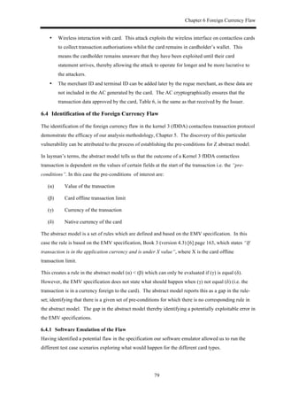 Chapter 6 Foreign Currency Flaw
79
•! Wireless interaction with card. This attack exploits the wireless interface on contactless cards
to collect transaction authorisations whilst the card remains in cardholder’s wallet. This
means the cardholder remains unaware that they have been exploited until their card
statement arrives, thereby allowing the attack to operate for longer and be more lucrative to
the attackers.
•! The merchant ID and terminal ID can be added later by the rogue merchant, as these data are
not included in the AC generated by the card. The AC cryptographically ensures that the
transaction data approved by the card, Table 6, is the same as that received by the Issuer.
6.4! Identification of the Foreign Currency Flaw
The identification of the foreign currency flaw in the kernel 3 (fDDA) contactless transaction protocol
demonstrate the efficacy of our analysis methodology, Chapter 5. The discovery of this particular
vulnerability can be attributed to the process of establishing the pre-conditions for Z abstract model.
In layman’s terms, the abstract model tells us that the outcome of a Kernel 3 fDDA contactless
transaction is dependent on the values of certain fields at the start of the transaction i.e. the “pre-
conditions”. In this case the pre-conditions of interest are:
(α) Value of the transaction
(β) Card offline transaction limit
(γ) Currency of the transaction
(δ) Native currency of the card
The abstract model is a set of rules which are defined and based on the EMV specification. In this
case the rule is based on the EMV specification, Book 3 (version 4.3) [6] page 163, which states “If
transaction is in the application currency and is under X value”, where X is the card offline
transaction limit.
This creates a rule in the abstract model (α) < (β) which can only be evaluated if (γ) is equal (δ).
However, the EMV specification does not state what should happen when (γ) not equal (δ) (i.e. the
transaction is in a currency foreign to the card). The abstract model reports this as a gap in the rule-
set; identifying that there is a given set of pre-conditions for which there is no corresponding rule in
the abstract model. The gap in the abstract model thereby identifying a potentially exploitable error in
the EMV specifications.
! Software Emulation of the Flaw
Having identified a potential flaw in the specification our software emulator allowed us to run the
different test case scenarios exploring what would happen for the different card types.
 