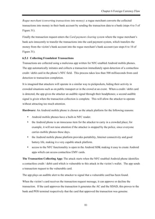 Chapter 6 Foreign Currency Flaw
81
Rogue merchant (converting transactions into money): a rogue merchant converts the collected
transactions into money in their bank account by sending the transaction data to a bank (steps 4 to 5 of
Figure 31).
Finally the transaction request enters the Card payment clearing system where the rogue merchant’s
bank acts innocently to transfer the transactions into the card payment system, which transfers the
money from the victim’s bank account into the rogue merchant’s bank account (see steps 6 to 10 of
Figure 31).
! Collecting Fraudulent Transactions
Transactions are collected using a malicious app written for NFC-enabled Android mobile phones.
The app automatically initiates and collects a transaction immediately upon detection of a contactless
credit / debit card in the phone’s NFC field. This process takes less than 500 milliseconds from card
detection to transaction completion.
It is imagined that attackers will operate in a similar way to pickpockets, hiding their activity in
crowded situations such as on public transport or in the crowd at an event. When a credit / debit card
is detected, the app gives the attacker an audible signal through their headphones; a second audible
signal is given when the transaction collection is complete. This will allow the attacker to operate
without attracting too much attention.
Hardware: An Android mobile phone is chosen as the attack platform for the following reasons:
•! Android mobile phones have a built-in NFC reader.
•! the Android phone is an innocuous item for the attacker to carry in a crowded place; for
example, it will not raise attention if the attacker is stopped by the police, since everyone
carries mobile phones these days.
•! the Android mobile phone platform provides portability, Internet connectivity and good
battery life, making it a very capable attack platform.
•! access to the NFC functionality is open in the Android SDK making it easy to create Android
apps which can access contactless EMV cards.
The Transaction Collecting App: The attack starts when the NFC-enabled Android phone identifies
a contactless credit / debit card which is vulnerable to this attack in the victim’s wallet. The app sends
a transaction request to the vulnerable card.
The app plays an audible alert to the attacker to signal that a vulnerable card has been found.
When the victim’s card receives the transaction request message, it can approve or decline the
transaction. If the card approves the transaction it generates the AC and the SDAD, this proves to the
bank and POS terminal respectively that the card that approved the transaction was genuine.
 