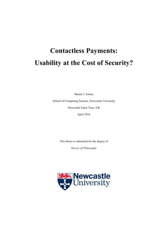 Contactless Payments:
Usability at the Cost of Security?
Martin J. Emms
School of Computing Science, Newcastle University
Newcastle Upon Tyne, UK
April 2016
This thesis is submitted for the degree of
Doctor of Philosophy
 