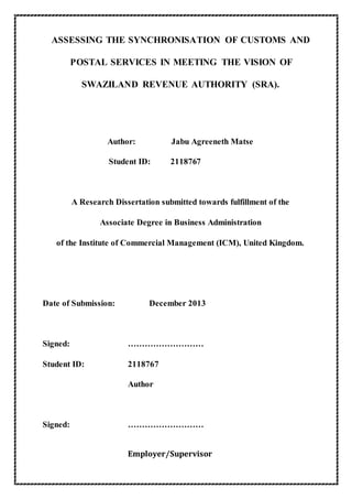 ASSESSING THE SYNCHRONISATION OF CUSTOMS AND
POSTAL SERVICES IN MEETING THE VISION OF
SWAZILAND REVENUE AUTHORITY (SRA).
Author: Jabu Agreeneth Matse
Student ID: 2118767
A Research Dissertation submitted towards fulfillment of the
Associate Degree in Business Administration
of the Institute of Commercial Management (ICM), United Kingdom.
Date of Submission: December 2013
Signed: ………………………
Student ID: 2118767
Author
Signed: ………………………
Employer/Supervisor
 