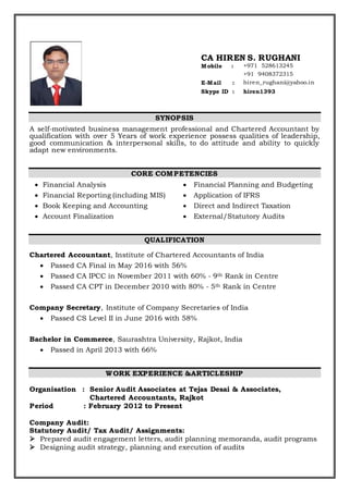 SYNOPSIS
A self-motivated business management professional and Chartered Accountant by
qualification with over 5 Years of work experience possess qualities of leadership,
good communication & interpersonal skills, to do attitude and ability to quickly
adapt new environments.
CORE COMPETENCIES
 Financial Analysis
 Financial Reporting (including MIS)
 Book Keeping and Accounting
 Account Finalization
 Financial Planning and Budgeting
 Application of IFRS
 Direct and Indirect Taxation
 External/Statutory Audits
QUALIFICATION
Chartered Accountant, Institute of Chartered Accountants of India
 Passed CA Final in May 2016 with 56%
 Passed CA IPCC in November 2011 with 60% - 9th Rank in Centre
 Passed CA CPT in December 2010 with 80% - 5th Rank in Centre
Company Secretary, Institute of Company Secretaries of India
 Passed CS Level II in June 2016 with 58%
Bachelor in Commerce, Saurashtra University, Rajkot, India
 Passed in April 2013 with 66%
WORK EXPERIENCE &ARTICLESHIP
Organisation : Senior Audit Associates at Tejas Desai & Associates,
Chartered Accountants, Rajkot
Period : February 2012 to Present
Company Audit:
Statutory Audit/ Tax Audit/ Assignments:
 Prepared audit engagement letters, audit planning memoranda, audit programs
 Designing audit strategy, planning and execution of audits
CA HIREN S. RUGHANI
Mobile : +971 528613245
+91 9408372315
E-Mail : hiren_rughani@yahoo.in
Skype ID : hiren1393
 