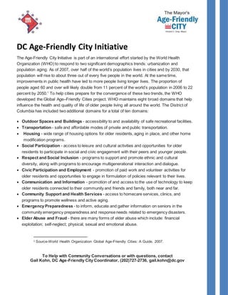 DC Age-Friendly City Initiative
The Age-Friendly City Initiative is part of an international effort started by the World Health
Organization (WHO) to respond to two significant demographics trends: urbanization and
population aging. As of 2007, over half of the world’s population lives in cities and by 2030, that
population will rise to about three out of every five people in the world. At the same time,
improvements in public health have led to more people living longer lives. The proportion of
people aged 60 and over will likely double from 11 percent of the world’s population in 2006 to 22
percent by 2050.1
To help cities prepare for the convergence of these two trends, the WHO
developed the Global Age–Friendly Cities project. WHO maintains eight broad domains that help
influence the health and quality of life of older people living all around the world. The District of
Columbia has included two additional domains for a total of ten domains:
 Outdoor Spaces and Buildings - accessibility to and availability of safe recreational facilities.
 Transportation - safe and affordable modes of private and public transportation.
 Housing - wide range of housing options for older residents, aging in place, and other home
modification programs.
 Social Participation - access to leisure and cultural activities and opportunities for older
residents to participate in social and civic engagement with their peers and younger people.
 Respect and Social Inclusion - programs to support and promote ethnic and cultural
diversity, along with programs to encourage multigenerational interaction and dialogue.
 Civic Participation and Employment - promotion of paid work and volunteer activities for
older residents and opportunities to engage in formulation of policies relevant to their lives.
 Communication and Information - promotion of and access to the use of technology to keep
older residents connected to their community and friends and family, both near and far.
 Community Support and Health Services - access to homecare services, clinics, and
programs to promote wellness and active aging.
 Emergency Preparedness - to inform, educate and gather information on seniors in the
community emergency preparedness and response needs related to emergency disasters.
 Elder Abuse and Fraud - there are many forms of elder abuse which include: financial
exploitation; self-neglect; physical, sexual and emotional abuse.
1 Source-World Health Organization Global Age-Friendly Cities: A Guide, 2007.
To Help with Community Conversations or with questions, contact
Gail Kohn, DC Age-Friendly City Coordinator, (202)727-2736, gail.kohn@dc.gov
 